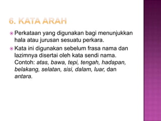  Perkataan yang digunakan bagi menunjukkan
hala atau jurusan sesuatu perkara.
 Kata ini digunakan sebelum frasa nama dan
lazimnya disertai oleh kata sendi nama.
Contoh: atas, bawa, tepi, tengah, hadapan,
belakang, selatan, sisi, dalam, luar, dan
antara.
 