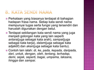  Perkataan yang biasanya terdapat di bahagian
hadapan frasa nama. Setiap kata sendi nama
mempunyai tugas serta fungsi yang tersendiri dan
haruslah digunakan dengan betul.
 Terdapat sebilangan kata sendi nama yang juga
menjadi golongan kata yang lain seperti
antara(juga sebagai kata arah), sampai(juga
sebagai kata kerja), dalam(juga sebagai kata
adjektif) dan akan(juga sebagai kata bantu).
 Contoh lain ialah: di, ke, pada, kepada, daripada,
dari, untuk, dengan, oleh, tentang, terhadap,
demi, sejak, seperti, bagai, umpama, laksana,
hingga dan sampai.
 