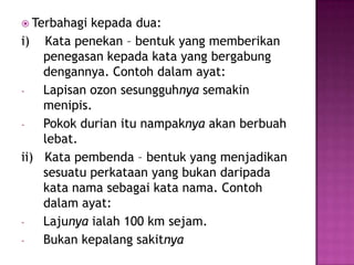  Terbahagi kepada dua:
i) Kata penekan – bentuk yang memberikan
penegasan kepada kata yang bergabung
dengannya. Contoh dalam ayat:
- Lapisan ozon sesungguhnya semakin
menipis.
- Pokok durian itu nampaknya akan berbuah
lebat.
ii) Kata pembenda – bentuk yang menjadikan
sesuatu perkataan yang bukan daripada
kata nama sebagai kata nama. Contoh
dalam ayat:
- Lajunya ialah 100 km sejam.
- Bukan kepalang sakitnya
 