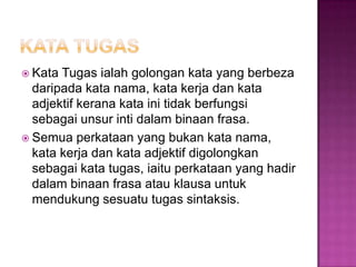  Kata Tugas ialah golongan kata yang berbeza
daripada kata nama, kata kerja dan kata
adjektif kerana kata ini tidak berfungsi
sebagai unsur inti dalam binaan frasa.
 Semua perkataan yang bukan kata nama,
kata kerja dan kata adjektif digolongkan
sebagai kata tugas, iaitu perkataan yang hadir
dalam binaan frasa atau klausa untuk
mendukung sesuatu tugas sintaksis.
 