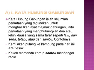  Kata Hubung Gabungan ialah sejumlah
perkataan yang digunakan untuk
menghasilkan ayat majmuk gabungan, iaitu
perkataan yang menghubungkan dua atau
lebih klausa yang sama taraf seperti lalu, dan,
serta, tetapi, atau dan sambil. Contohnya:
- Kami akan pulang ke kampung pada hari ini
atau esok.
- Kakak memandu kereta sambil mendengar
radio
 