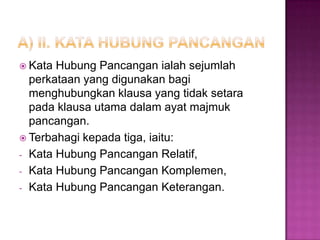  Kata Hubung Pancangan ialah sejumlah
perkataan yang digunakan bagi
menghubungkan klausa yang tidak setara
pada klausa utama dalam ayat majmuk
pancangan.
 Terbahagi kepada tiga, iaitu:
- Kata Hubung Pancangan Relatif,
- Kata Hubung Pancangan Komplemen,
- Kata Hubung Pancangan Keterangan.
 