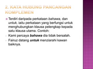  Terdiri daripada perkataan bahawa, dan
untuk, iaitu perkataan yang berfungsi untuk
menghubungkan klausa pelengkap kepada
satu klausa utama. Contoh:
- Kami percaya bahawa dia tidak bersalah.
- Fairuz datang untuk menziarahi kawan
baiknya.
 