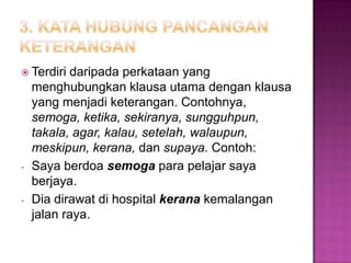  Terdiri daripada perkataan yang
menghubungkan klausa utama dengan klausa
yang menjadi keterangan. Contohnya,
semoga, ketika, sekiranya, sungguhpun,
takala, agar, kalau, setelah, walaupun,
meskipun, kerana, dan supaya. Contoh:
- Saya berdoa semoga para pelajar saya
berjaya.
- Dia dirawat di hospital kerana kemalangan
jalan raya.
 