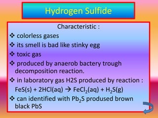 Hydrogen Sulfide
                  Characteristic :
 colorless gases
 its smell is bad like stinky egg
 toxic gas
 produced by anaerob bactery trough
 decomposition reaction.
 in laboratory gas H2S produced by reaction :
 FeS(s) + 2HCl(aq)  FeCl2(aq) + H2S(g)
 can identified with Pb2S prodused brown
 black PbS
 