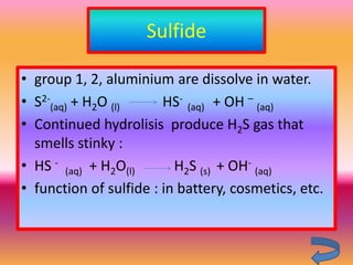 Sulfide

• group 1, 2, aluminium are dissolve in water.
• S2-(aq) + H2O (l)     HS- (aq) + OH – (aq)
• Continued hydrolisis produce H2S gas that
  smells stinky :
• HS - (aq) + H2O(l)      H2S (s) + OH- (aq)
• function of sulfide : in battery, cosmetics, etc.
 