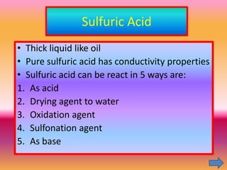 Sulfuric Acid
• Thick liquid like oil
• Pure sulfuric acid has conductivity properties
• Sulfuric acid can be react in 5 ways are:
1. As acid
2. Drying agent to water
3. Oxidation agent
4. Sulfonation agent
5. As base
 