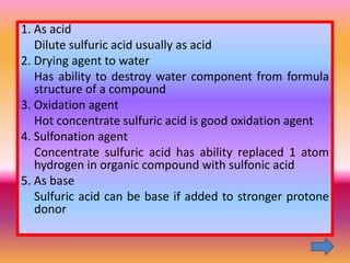 1. As acid
   Dilute sulfuric acid usually as acid
2. Drying agent to water
   Has ability to destroy water component from formula
   structure of a compound
3. Oxidation agent
   Hot concentrate sulfuric acid is good oxidation agent
4. Sulfonation agent
   Concentrate sulfuric acid has ability replaced 1 atom
   hydrogen in organic compound with sulfonic acid
5. As base
   Sulfuric acid can be base if added to stronger protone
   donor
 