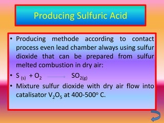 Producing Sulfuric Acid

• Producing methode according to contact
  process even lead chamber always using sulfur
  dioxide that can be prepared from sulfur
  melted combustion in dry air:
• S (s) + O2          SO2(g)
• Mixture sulfur dioxide with dry air flow into
  catalisator V2O5 at 400-500o C.
 