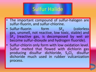 Sulfur Halide
• The important compound of sulfur-halogen are
  sulfur-fluorin, and sulfur-chlorine.
• Sulfur-fluorin       form       SF6      (colorless
  gas, unsmell, not reactive, low toxic, stable) and
  SF4 (reactive gas, is decomposed by wet air
  become sulfur-dioxyde and hydrogen fluoride).
• Sulfur-chlorin only form with low oxidation level.
  Sulfur melted that flowed with dichlorin gas
  producing disulfur dichloride, S2Cl2. disulfur
  dichoride much used in rubber vulcanization
  process.
 