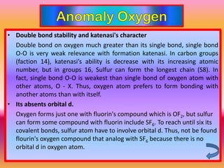 • Double bond stability and katenasi's character
  Double bond on oxygen much greater than its single bond, single bond
  O-O is very weak relevance with formation katenasi. In carbon groups
  (faction 14), katenasi’s ability is decrease with its increasing atomic
  number, but in groups 16, Sulfur can form the longest chain (S8). In
  fact, single bond O-O is weakest than single bond of oxygen atom with
  other atoms, O - X. Thus, oxygen atom prefers to form bonding with
  another atoms than with itself.
• Its absents orbital d.
  Oxygen forms just one with fluorin's compound which is OF2, but sulfur
  can form some compound with fluorin include SF6. To reach until six its
  covalent bonds, sulfur atom have to involve orbital d. Thus, not be found
  flourin's oxygen compound that analog with SF6 because there is no
  orbital d in oxygen atom.
 