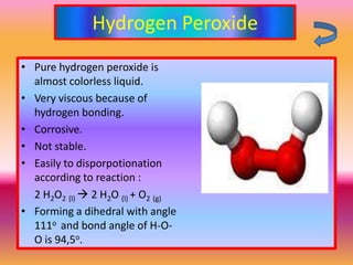 Hydrogen Peroxide
• Pure hydrogen peroxide is
  almost colorless liquid.
• Very viscous because of
  hydrogen bonding.
• Corrosive.
• Not stable.
• Easily to disporpotionation
  according to reaction :
  2 H2O2 (l)  2 H2O (l) + O2 (g)
• Forming a dihedral with angle
  111o and bond angle of H-O-
  O is 94,5o.
 