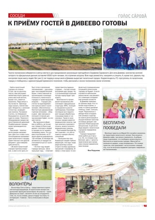 СОСЕДИ
К ПРИЁМУ ГОСТЕЙ В ДИВЕЕВО ГОТОВЫ
Тысячи паломников собираются в святых местах в дни празднования канонизации преподобного Серафима Саровского. Для села Дивеево, количество жителей
которого по официальным данным составляет 6500 тысяч человек, это огромная нагрузка. Всех надо разместить, накормить и утешить. А, кроме того, держать под
контролем такую массу людей. Вот уже 11 лет подряд в конце июля в Дивеево вырастает палаточный городок. Корреспонденты «ГС» прогулялись по палаточному
городку и пообщались с администрацией временного поселения, чтобы рассказать о жизни паломников своим читателям.
Найти палаточный
городок не сложно.
О том, где он распола-
гается, вам расскажет
любой местный и даже не
очень местный житель.
Кроме того, имеется
указатель. Пара минут и
мы на месте. Зрелище,
надо сказать, впечатляю-
щее. Аккуратно, с военной
точностью, возведён-
ные палатки. Пытаемся
считать, но сбиваемся.
Оказывается, их всего 80,
судя по схеме. Палатки и
оборудование предостав-
лено Саровской дивизией.
Развёртывание городка
также производили во-
енные.
При входе – палатка
регистрации заезжаю-
щих. Для того чтобы стать
полноправным проживаю-
щим палаточного городка,
нужен паспорт или другой
документ, удостоверяю-
щий личность.
– 26 июля палаточный
городок приняла комис-
сия, и уже в этот день он
был готов к заселению
паломниками, – рассказы-
вает протоиерей Евгений
Хузин, ответственный за
организацию и жизнеде-
ятельность палаточного
городка от нижегородской
епархии. – Городок рас-
считан на единовремен-
ное присутствие 5 тысяч
человек, обеспеченных
бесплатным двухразовым
горячим питанием – обед
и ужин. Для завтрака и
питания в течение дня
организован буфет, но это
уже платно.
Мы приехали в Диве-
ево в субботу, до основ-
ных торжеств было ещё
далеко, поэтому и людей
в городке на тот момент
проживало мало. По сло-
вам отца Евгения, на 27
июля зарегистрировалось
120 человек. В пиковую же
активность в городке на-
считывается до 4,5 тысяч
человек.
– В этом году людей
гораздо меньше, чем в
прошлые годы, – отмечает
представитель админи-
страции, – погода плохая,
всё время идут дожди. Но
с установлением хорошей
погоды народ будет при-
езжать.
Безопасность прожи-
вания паломников обе-
спечивают официальные
структуры: МЧС, полиция
и специалисты роспо-
требнадзора. Усилиями
последних вся террито-
рия городка обработана
спецсредствами от на-
секомых. Также в пала-
точном городке имеется
медицинская палатка, где
при наличии страхового
полиса, можно получить
медицинскую помощь.
Протоиерей Евгений Ху-
зин отмечает, что обста-
новка в городке обычно
спокойная:
– Большинство пре-
бывающих людей глубоко
верующие, они идут сюда
ради молитвы в мона-
стыре и особых духовных
прошений к Серафиму. В
связи с этим каких-то кон- Яна Подузова
3№ 15 (29) 1 августа 2013 г.
фликтных и криминальных
ситуаций в палаточном
городке не бывает. А если
случаются небольшие
разногласия, они решают-
ся с помощью сотрудни-
ков полиции на месте.
В Дивеево приезжа-
ют разные люди. Кто-то
более подготовлен, а
кому-то нужна духовная
помощь, совет, консуль-
тация. Параллельно с
дежурством сотрудни-
ков силовых структур,
на пункте регистрации в
осуществление таинства
исповеди дежурят свя-
щенники Нижегородской
метрополии. А для испо-
веди рядом с палаточным
городком определена
часовня.
Городок продолжит
свою работу до 2 авгу-
ста. Но, по словам отца
Евгения, уже к 1 августа,
практически все палом-
ники покинут временное
пристанище.
БЕСПЛАТНО
ПООБЕДАЛИ
ВОЛОНТЁРЫ
Весёлые туристы из Марий Эл случайно оказались
на территории палаточного лагеря. Они искали в
Дивеево кафе, где можно перекусить. А добрые
люди подсказали, что пообедать можно вкусно и
бесплатно в палаточном городке. Масштаб по-
селения их удивил, а еда понравилась. По словам
туристов, они приезжают «на источники» каждый
год, и их не испугала недавняя трагедия с марийски-
ми паломниками.
Волонтёры Оля и Света – представители отделе-
ния молодогвардейцев. В палаточном лагере они
выполняют функцию волонтёров. Их участок – кухня.
Девушки не знают, заплатят ли им за сотрудниче-
ство, но, по их словам, деньги подруг не очень-то
интересуют. Главное – быть полезными в общем
деле.
 