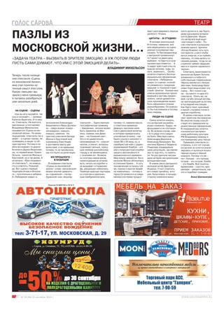 «ЗАДАЧА ТЕАТРА – ВЫЗВАТЬ В ЗРИТЕЛЕ ЭМОЦИЮ. А УЖ ПОТОМ ЛЮДИ 
ПУСТЬ САМИ ДУМАЮТ, ЧТО ИМ С ЭТОЙ ЭМОЦИЕЙ ДЕЛАТЬ». 
Лицензия 52 №001340 от 09.16.11 
10 № 19 (58) 25 сентября 2014 г. 
ТЕАТР 
ПАЗЛЫ ИЗ 
МОСКОВСКОЙ ЖИЗНИ… 
Теперь, после посеще- 
ния спектакля «Сцены 
из московской жизни», 
мне стал понятен ис- 
тинный смысл этих слов. 
Какую «эмоцию» вы- 
звала у меня премьера, 
я пытаюсь разобраться 
уже несколько дней. 
НА СЦЕНЕ – СЦЕНЫ 
«Как вы яхту назовёте, так 
она и поплывёт», – напевал 
Капитан Врунгель. И то вер- 
но. Спектакль «Не всё коту 
масленица» в постановке 
Владимира Михельсона 
называется «Сцены из мо- 
сковской жизни». По моим 
ощущениям, спектакль так и 
живёт – в сценах-пазлах, не 
склеиваясь в какую-то об- 
щую картину. Потому в па- 
мяти всплывают то диалог 
Агнички и Дарьи Федосеев- 
ны, то первый визит Ермил 
Зотыча, чаепитие Феоны и 
Кругловой, ну и так далее. А 
на вопрос: «Вам понравил- 
ся спектакль?», не знаешь, 
что и ответить. Пожалуй, 
да. Вот сцена с первым 
поцелуем Агнии и Ипполи- 
та – трогательна и забавна. 
А «Лебединое озеро» в Анна Шиченкова 
тел: 3-71-17, УЛ. МОСКОВСКАЯ, Д. 29 
ВЛАДИМИР МИХЕЛЬСОН 
исполнении Александра 
Бахановича и Веры Должен- 
ко – сверх всяких похвал – 
неожиданно, смешно, 
изящно, комично. На 
прогоне спектакля беседа 
Феоны и Кругловой мне 
показалась блестящей 
и доставила массу удо- 
вольствия, а на премьере 
почему-то не прозвучала, 
как это было на репетиции. 
ИЗ ПРОШЛОГО – 
В БУДУЩЕЕ 
В названии спектакля 
«Сцены из московской 
жизни» слово «московской» 
можно вполне заменить 
на «саровской», «петер- 
буржской» или «йошкар- 
олинской»… Единственная 
географическая привязка 
– Хамовники, вполне может 
быть заменена на Мас- 
лиху, скажем, или Диве- 
ево – «не ближний свет». 
Это и не удивительно, 
произведение-то – класси- 
ческое, а значит, вопросы 
поднимает вечные, прису- 
щие любому российскому 
городу и не меняющиеся 
с течением лет. Возмож- 
но поэтому смена веков, 
происходящая во втором 
акте, ничуть не коробит и 
не вызывает отторжения. 
Да, декорации сменились. 
Тяжёлые красные портьеры 
со строгим и однознач- 
ным ламбрекеном мне, 
почему-то, навеяли мысль 
о советских временах. 
Девица с высоким начё- 
сом в джинсовой жилетке, 
в которую превратилась 
утончённая Агничка – как 
будто сошла с кинолент о 
лихих 90-х 20 века, ну, а 
серебристый кейс с радио- 
управляемой бомбой – это 
уже стопроцентный атрибут 
нашего неспокойного и 
взрывоопасного времени. 
Мир вокруг меняется, бого- 
мольная Феона облачилась 
в стильные брюки… А суть 
человеческая осталась той 
же, пороки и мысли людей 
не изменились – потому и 
герои Островского в совре- 
менных костюмах продол- 
жают разговаривать языком 
далёкого 19 века. 
ЦИТАТЫ – В СТУДИЮ! 
Я человек мнительный. 
И потому, наверное, всё 
мне мерещились на сцене 
разные популярные пер- 
сонажи. То бесприданница 
с матушкой промелькнут, 
то Гамлет на авансцену 
выбежит, то Одетта в луче 
прожектора появится… А 
то вдруг крёстный отец на 
кресле-каталке, тьфу, на 
него, окаянного… Особо 
хочется отметить богатое 
музыкальное оформление 
спектакля. «Лебединое 
озеро» в «сценах» спокой- 
но уживается с траурным 
маршем и «Сказкой стран- 
ствий» Шнитке. Покажи мне 
список музыкальных произ- 
ведений и заставь предпо- 
ложить, какое драматиче- 
ское произведение может 
быть оформлено этаким 
разнообразием, Островско- 
го бы я вспомнила в послед- 
нюю очередь. 
ЛЮДИ НА СЦЕНЕ 
Сразу хочется сказать, 
что актёрский ансамбль 
играл слаженно, бодро, не 
фальшивил и не спотыкал- 
ся. Во всяком случае, нам 
с 8-го ряда этого видно 
не было. Мастера сцены, 
Александра Доронина, 
Александр Баханович, Ва- 
лентина Юрина и Людмила 
Романова оправдывали 
свою репутацию, заставляя 
зал то грустить, то смеять- 
ся. Не раз зрители награж- 
дали актёров заслуженными 
аплодисментами. 
В новом свете раскрылся 
молодой актёр Дмитрий 
Исаенко. Стоит отметить 
его новую причёску, кото- 
рая, безусловно, в лучшую 
сторону изменила внеш- 
ность артиста и, как будто, 
даже расширила возмож- 
ности Дмитрия. Видно, 
что актёр всё ещё ищет 
«настоящего себя». По- 
сле спектакля я услышала 
мнение одного зрителя: 
«Когда Исаенко чуть-чуть 
состарится, у него поуба- 
вится энергии, и он поймёт, 
наконец, что ему делать со 
своими руками, тогда он за- 
служенно займёт ведущее 
место в труппе саровского 
театра». 
Спектакль заканчивается 
монологом Ермил Зотыча, 
униженного и побитого 
собственным племянником. 
Чёрное меняется с белым 
местами. Александр Баха- 
нович блестяще играет эту 
сцену… Вот только сце- 
на – из какого-то другого 
спектакля. Опять же, на 
мой, сугубо личный взгляд, 
не претендующий на истину 
в последней инстанции. 
Как будто пазл, красивый 
и яркий, случайно попал в 
другую коробочку. 
В целом спектакль остав- 
ляет приятное послевкусие. 
Во многом этому способ- 
ствует его прекрасное ху- 
дожественное оформление. 
В очередной раз хочется 
поклониться заслужен- 
ному работнику культуры 
РФ Владимиру Ширину и 
костюмерному цеху театра. 
Премьера спектакля со- 
стоялась, и это тот случай, 
когда мне не хочется анали- 
зировать и пытаться искать 
чёрную кошку в тёмной 
комнате. Потому что её – 
нет. Пальма – это пальма, 
остров – это остров, бомба 
– это бомба. Всё понятно, 
временами – грустно, вре- 
менами – уморительно, как 
это и подобает комедии. 
 