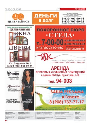 РЕКЛАМА 
Телефон редакции: (83 130) 9-00-47. 
Размещение рекламы: (83130) 31-146. 
e-mail: info@golossarova.ru 
Сайт: www.golossarova.ru 
Газета зарегистрирована Управлением Федеральной 
службы по надзору в сфере связи, информационных 
технологий и массовых коммуникаций по 
Нижегородской области. 
Свидетельство о регистрации средства массовой 
информации ПИ № ТУ 52-0664 от 5 мая 2012 г. 
Редакция не несет ответственности за содержание 
рекламных объявлений, сообщений информационных 
агентств и пресс-служб. 
Точка зрения редакции может не совпадать с точкой 
зрения авторов публикаций. 
Перепечатка материалов допускается только 
по согласованию с редакцией. 
Ссылка на «Голос Сарова» при цитировании обязательна. 
Набор и вёрстка – газета «Голос Сарова». 
Рукописи не рецензируются и не возвращаются. 
Выходит в городе Сарове Нижегородской области. 
– материалы на правах рекламы. 
Газета «Голос Сарова« 
Учредитель: ООО «ВОС Медиа» 
Главный редактор: 
Анна Шиченкова 
Адрес редакции, издателя: 
607188, Нижегородская область, 
г. Саров, ул. Курчатова, д. 3, 
оф. 204/4. 
Тираж 21 000 экз. 
Заказ № 488. 
Распространяется бесплатно. 
Подписан в печать – 23.09.2014 г. 
Отпечатано 
в ООО «Прессмедиа», 
г. Дзержинск, 
ул. Чкалова, 47а. 
12 
