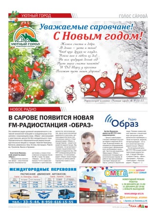 7№25 (64) 18 декабря 2014 г.
УЮТНЫЙ ГОРОД
я 2000000000000014141414141414141444144414141441444144441444414141441444114441441444444144414444411444444444 гггггггггггггггггггггггггггггггггггггг.
Это семейное радио духовной направленности с ак-
тивной жизненной позицией и созидательным отно-
шением к окружающему миру. «Образ» рассказывает
о христианских ценностях без назидательного тона.
Просветительско-образовательная радиостанция
круглосуточно вещает в городах: Нижний Новгород,
Балахна, Дзержинск, Бор, Кстово, Богородск, Павло-
во, Лукоянов, Выкса и Арзамас.
Анастасия Иванова,
шеф-редактор радио
«Образ»:
– Музыкальное наполне-
ние эфира – классическая
музыка, популярные ор-
В САРОВЕ ПОЯВИТСЯ НОВАЯ
FM-РАДИОСТАНЦИЯ «ОБРАЗ»
НОВОЕ РАДИО
кестровки, а также отече-
ственные эстрадные песни
50-90-х годов. Но эфир
«Образа» –это не только
музыка. Гости студии рас-
сказывают о христианских
ценностях, воспитании де-
тей, звучат многочисленные
аудиокниги и рассказы, дет-
ские радиоспектакли и ре-
гиональные новости. Старт
вещания радио «Образ» в
городе Сарове - новый этап
развития радиостанции. Мы
понимаем, что встретимся с
новыми слушателями! Бла-
годаря сотрудничеству с МУ
ПТП телерадиовещания мы
уверенны, что программы
радио «Образ» можно будет
услышать в любом районе
Сарова без помех и слож-
ностей!
Артём Журавлев,
директор МУ ПТП теле-
радиовещания:
– Запуск новой радио-
станции планируется в кон-
це первого квартала 2015
года. В данный момент за-
казывается оборудование
и происходит оформление
всех необходимых лицен-
зий. Частота уже выделена.
Эфир радио «Образ» –
уникальная площадка для
интеллигенции Сарова. В
работе над программами
участвуют ведущие экс-
перты: учёные и творческие
люди. Помимо православ-
ной тематики, слушателей
ждут авторские циклы
археологов и краеведов, а
также историков, медиков,
литературоведов – это и
есть визитная карточка
радиостанции «Образ».
На сегодняшний день
МУ ПТП ТРВ осуществляет
трансляцию радиостан-
ций: «Говорит Москва»-
«Говорит Саров», «Дача»,
«Авторадио», «Рекорд»,
«Своё радио», «Русское
радио», «Радио 7».
Управляющая компания «Уютный город».
С Новым годом!С Новым годом!
Уважаемые саровчане!
& 9-11-11.
Желаем счастья и добра,
В домах – уюта и тепла!
Чтоб круг друзей не оскудел,
Успеха вам в любом из дел!
На весь грядущий долгий год
Пусть вьюга счастья наметёт!
И Дед Мороз у изголовья
Положит пусть мешок здоровья!
 