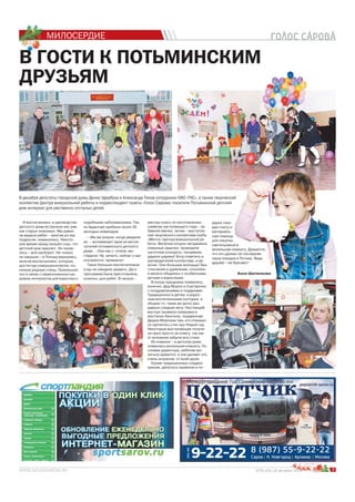 МИЛОСЕРДИЕ
9№25 (64) 18 декабря 2014 г.
В ГОСТИ К ПОТЬМИНСКИМ
ДРУЗЬЯМ
9 декабря депутаты городской думы Денис Щербуха и Александр Тихов сотрудники ОАО «ТКС», а также творческий
коллектив Центра внешкольной работы и корреспондент газеты «Голос Сарова» посетили Потьминский детский
дом-интернат для умственно-отсталых детей.
И воспитанники, и руководство
детского дома встречали нас уже,
как старых знакомых. Мы давно
не видели ребят – многие из них
подросли, изменились. Некото-
рое время назад прошёл слух, что
детский дом закроют. Но оказа-
лось – всё наоборот. Не только
не закрыли – в Потьму вернулись
многие воспитанники, которые,
достигнув совершеннолетия, по-
кинули родные стены. Произошло
это в связи с переполненностью
домов-интернатов для взрослых с
подобными заболеваниями. Так,
из Ардатова прибыли около 30
молодых инвалидов.
– Мы аж ахнули, когда увидели
их, – вспоминает одна из воспи-
тателей потьминского детского
дома. – Они как с «этапа» вы-
глядели. Ну, ничего, сейчас у нас
отогреются, привыкнут.
Таких больших воспитанников
и мы не ожидали увидеть. Да и
программа была приготовлена,
конечно, для ребят. В начале –
мастер-класс по изготовлению
символа наступающего года – за-
бавной овечки, затем – выступле-
ние творческого коллектива клуба
«Мечта» Центра внешкольной ра-
боты. Весёлые клоуны загадывали
смешные задачки, проводили
шуточные конкурсы, танцевали,
дарили шарики! Хочу отметить и
руководителей коллектива, и де-
вочек. Они большие молодцы! Без
стеснения и удивления, спокойно
и весело общались с особенными
детьми и взрослыми.
В конце праздника появились,
конечно, Дед Мороз и Снегурочка
с поздравлениями и подарками.
Традиционно и детям, и взрос-
лым воспитанникам (которые, в
общем-то, такие же дети) раз-
давали сладкую вату. Настоящий
восторг вызвала газировка в
жестяных баночках, подаренная
Дедом Морозом тем, кто отважил-
ся прочитать стих про Новый год.
Некоторые выступающие получи-
ли приз просто за отвагу, так как
от волнения забыли все стихи.
Из новинок – в детском доме
появилась молельная комната. По
словам директора, ребятам мо-
литься нравится, и они делают это
очень искренне, от всей души.
Кроме традиционных сладких
призов, депутаты привезли в по-
дарок газо-
вую плиту и
материаль-
ную помощь
для покупки
светильников в
молельную комнату. Думается,
что это далеко не последняя
наша поездка в Потьму. Ведь
друзей – не бросают!
я 200000000000000141444144444444441444444414444444441444444444414444444444444444414444444 ггггг.
Анна Шиченкова
й
в в
комнату. Думается,
ко не последняя
ка в Потьму. Ведь
бросают!
Анна Шиченкова
 