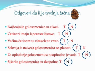 Odgovori da li je tvrdnja tačna ili ne.
 Najbrojnije golosemenice su cikasi. T N
 Četinari imaju lepezaste listove. T N
 Većina četinara su zimzelene vrste. T N
 Sekvoja je najveća golosemenica na planeti. T N
 Za oplođenje golosemenica neophodna je voda. T N
 Šišarke golosemenica su dvopolne. T N
 