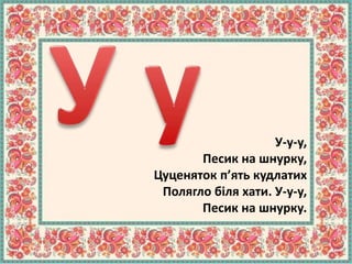 У-у-у,
Песик на шнурку,
Цуценяток п’ять кудлатих
Полягло біля хати. У-у-у,
Песик на шнурку.
 