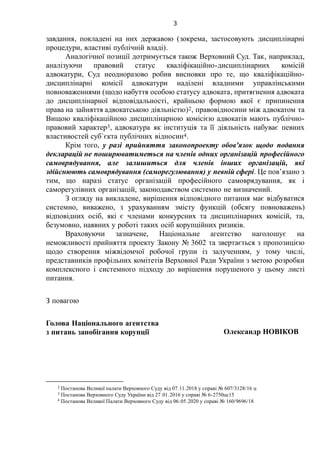 3
завдання, покладені на них державою (зокрема, застосовують дисциплінарні
процедури, властиві публічній владі).
Аналогічної позиції дотримується також Верховний Суд. Так, наприклад,
аналізуючи правовий статус кваліфікаційно-дисциплінарних комісій
адвокатури, Суд неодноразово робив висновки про те, що кваліфікаційно-
дисциплінарні комісії адвокатури наділені владними управлінськими
повноваженнями (щодо набуття особою статусу адвоката, притягнення адвоката
до дисциплінарної відповідальності, крайньою формою якої є припинення
права на зайняття адвокатською діяльністю)2, правовідносини між адвокатом та
Вищою кваліфікаційною дисциплінарною комісією адвокатів мають публічно-
правовий характер3, адвокатура як інституція та її діяльність набуває певних
властивостей суб`єкта публічних відносин4.
Крім того, у разі прийняття законопроекту обов'язок щодо подання
декларацій не поширюватиметься на членів одних організацій професійного
самоврядування, але залишиться для членів інших організацій, які
здійснюють самоврядування (саморегулювання) у певній сфері. Це пов’язано з
тим, що наразі статус організацій професійного самоврядування, як і
саморегулівних організацій, законодавством системно не визначений.
З огляду на викладене, вирішення відповідного питання має відбуватися
системно, виважено, з урахуванням змісту функцій (обсягу повноважень)
відповідних осіб, які є членами конкурсних та дисциплінарних комісій, та,
безумовно, наявних у роботі таких осіб корупційних ризиків.
Враховуючи зазначене, Національне агентство наголошує на
неможливості прийняття проекту Закону № 3602 та звертається з пропозицією
щодо створення міжвідомчої робочої групи із залученням, у тому числі,
представників профільних комітетів Верховної Ради України з метою розробки
комплексного і системного підходу до вирішення порушеного у цьому листі
питання.
З повагою
Голова Національного агентства
з питань запобігання корупції Олександр НОВІКОВ
2 Постанова Великої палати Верховного Суду від 07.11.2018 у справі № 607/3128/16 ц
3 Постанова Верховного Суду України від 27.01.2016 у справі № 6-2750цс15
4 Постанова Великої Палати Верховного Суду від 06.05.2020 у справі № 160/9696/18
 