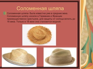 Соломенная шляпа
Соломенная шляпа- была известна уже в средние века.
Соломенную шляпу носили в Германии и Франции
преимущественно крестьяне, для защиты от солнца вплоть до
16 века. Только в 18 веке она становится модной.
 