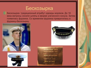 Бескозырка
Бескозырка- традиционный атрибут одежды моряков. До 18
века матросы носили шляпы в форме усеченного конуса. Затем
появилась фуражка. Со временем фуражка превратилась в
фуражку-бескозырку.
 