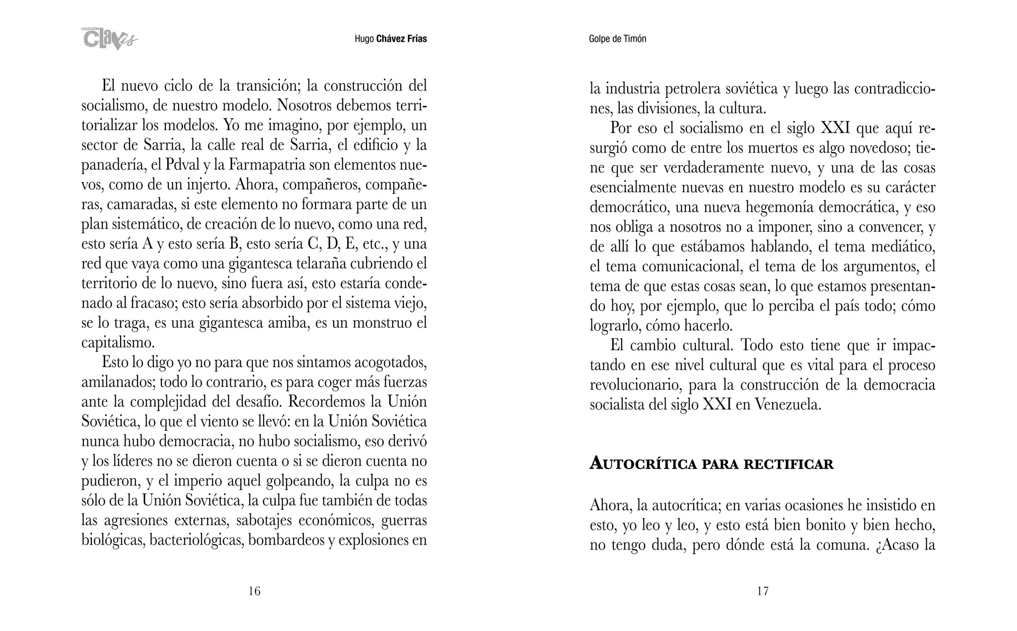 Hugo Chávez Frías Golpe de Timón
1716
la industria petrolera soviética y luego las contradiccio-
nes, las divisiones, la cultura.
Por eso el socialismo en el siglo XXI que aquí re-
surgió como de entre los muertos es algo novedoso; tie-
ne que ser verdaderamente nuevo, y una de las cosas
esencialmente nuevas en nuestro modelo es su carácter
democrático, una nueva hegemonía democrática, y eso
nos obliga a nosotros no a imponer, sino a convencer, y
de allí lo que estábamos hablando, el tema mediático,
el tema comunicacional, el tema de los argumentos, el
tema de que estas cosas sean, lo que estamos presentan-
do hoy, por ejemplo, que lo perciba el país todo; cómo
lograrlo, cómo hacerlo.
El cambio cultural. Todo esto tiene que ir impac-
tando en ese nivel cultural que es vital para el proceso
revolucionario, para la construcción de la democracia
socialista del siglo XXI en Venezuela.
Autocrítica para rectificar
Ahora, la autocrítica; en varias ocasiones he insistido en
esto, yo leo y leo, y esto está bien bonito y bien hecho,
no tengo duda, pero dónde está la comuna. ¿Acaso la
El nuevo ciclo de la transición; la construcción del
socialismo, de nuestro modelo. Nosotros debemos terri-
torializar los modelos. Yo me imagino, por ejemplo, un
sector de Sarria, la calle real de Sarria, el edificio y la
panadería, el Pdval y la Farmapatria son elementos nue-
vos, como de un injerto. Ahora, compañeros, compañe-
ras, camaradas, si este elemento no formara parte de un
plan sistemático, de creación de lo nuevo, como una red,
esto sería A y esto sería B, esto sería C, D, E, etc., y una
red que vaya como una gigantesca telaraña cubriendo el
territorio de lo nuevo, sino fuera así, esto estaría conde-
nado al fracaso; esto sería absorbido por el sistema viejo,
se lo traga, es una gigantesca amiba, es un monstruo el
capitalismo.
Esto lo digo yo no para que nos sintamos acogotados,
amilanados; todo lo contrario, es para coger más fuerzas
ante la complejidad del desafío. Recordemos la Unión
Soviética, lo que el viento se llevó: en la Unión Soviética
nunca hubo democracia, no hubo socialismo, eso derivó
y los líderes no se dieron cuenta o si se dieron cuenta no
pudieron, y el imperio aquel golpeando, la culpa no es
sólo de la Unión Soviética, la culpa fue también de todas
las agresiones externas, sabotajes económicos, guerras
biológicas, bacteriológicas, bombardeos y explosiones en
 