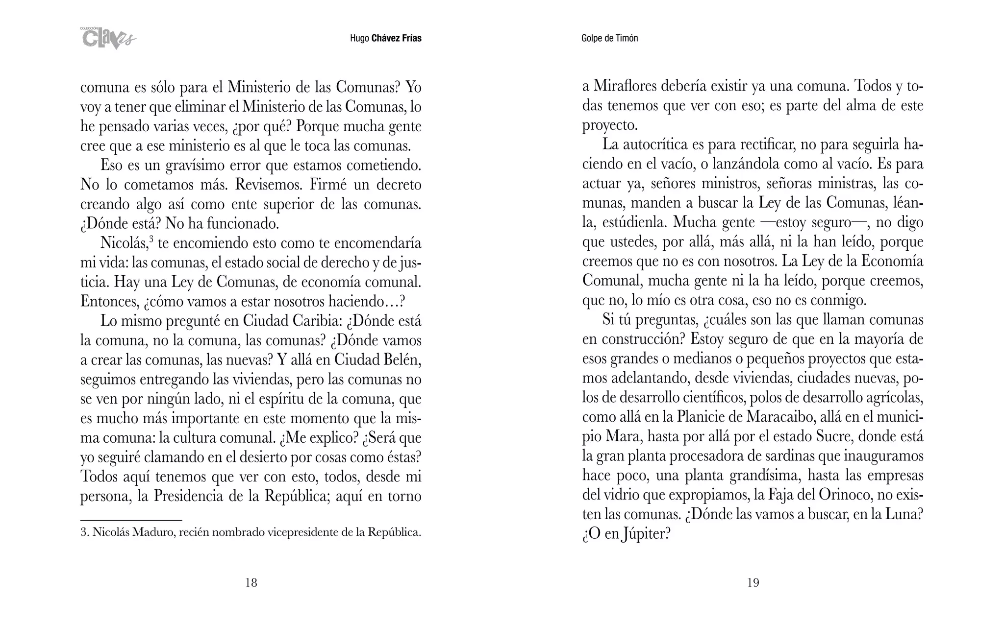Hugo Chávez Frías Golpe de Timón
1918
a Miraflores debería existir ya una comuna. Todos y to-
das tenemos que ver con eso; es parte del alma de este
proyecto.
La autocrítica es para rectificar, no para seguirla ha-
ciendo en el vacío, o lanzándola como al vacío. Es para
actuar ya, señores ministros, señoras ministras, las co-
munas, manden a buscar la Ley de las Comunas, léan-
la, estúdienla. Mucha gente —estoy seguro—, no digo
que ustedes, por allá, más allá, ni la han leído, porque
creemos que no es con nosotros. La Ley de la Economía
Comunal, mucha gente ni la ha leído, porque creemos,
que no, lo mío es otra cosa, eso no es conmigo.
Si tú preguntas, ¿cuáles son las que llaman comunas
en construcción? Estoy seguro de que en la mayoría de
esos grandes o medianos o pequeños proyectos que esta-
mos adelantando, desde viviendas, ciudades nuevas, po-
los de desarrollo científicos, polos de desarrollo agrícolas,
como allá en la Planicie de Maracaibo, allá en el munici-
pio Mara, hasta por allá por el estado Sucre, donde está
la gran planta procesadora de sardinas que inauguramos
hace poco, una planta grandísima, hasta las empresas
del vidrio que expropiamos, la Faja del Orinoco, no exis-
ten las comunas. ¿Dónde las vamos a buscar, en la Luna?
¿O en Júpiter?
comuna es sólo para el Ministerio de las Comunas? Yo
voy a tener que eliminar el Ministerio de las Comunas, lo
he pensado varias veces, ¿por qué? Porque mucha gente
cree que a ese ministerio es al que le toca las comunas.
Eso es un gravísimo error que estamos cometiendo.
No lo cometamos más. Revisemos. Firmé un decreto
creando algo así como ente superior de las comunas.
¿Dónde está? No ha funcionado.
Nicolás,3
te encomiendo esto como te encomendaría
mi vida: las comunas, el estado social de derecho y de jus-
ticia. Hay una Ley de Comunas, de economía comunal.
Entonces, ¿cómo vamos a estar nosotros haciendo…?
Lo mismo pregunté en Ciudad Caribia: ¿Dónde está
la comuna, no la comuna, las comunas? ¿Dónde vamos
a crear las comunas, las nuevas? Y allá en Ciudad Belén,
seguimos entregando las viviendas, pero las comunas no
se ven por ningún lado, ni el espíritu de la comuna, que
es mucho más importante en este momento que la mis-
ma comuna: la cultura comunal. ¿Me explico? ¿Será que
yo seguiré clamando en el desierto por cosas como éstas?
Todos aquí tenemos que ver con esto, todos, desde mi
persona, la Presidencia de la República; aquí en torno
3. Nicolás Maduro, recién nombrado vicepresidente de la República.
 
