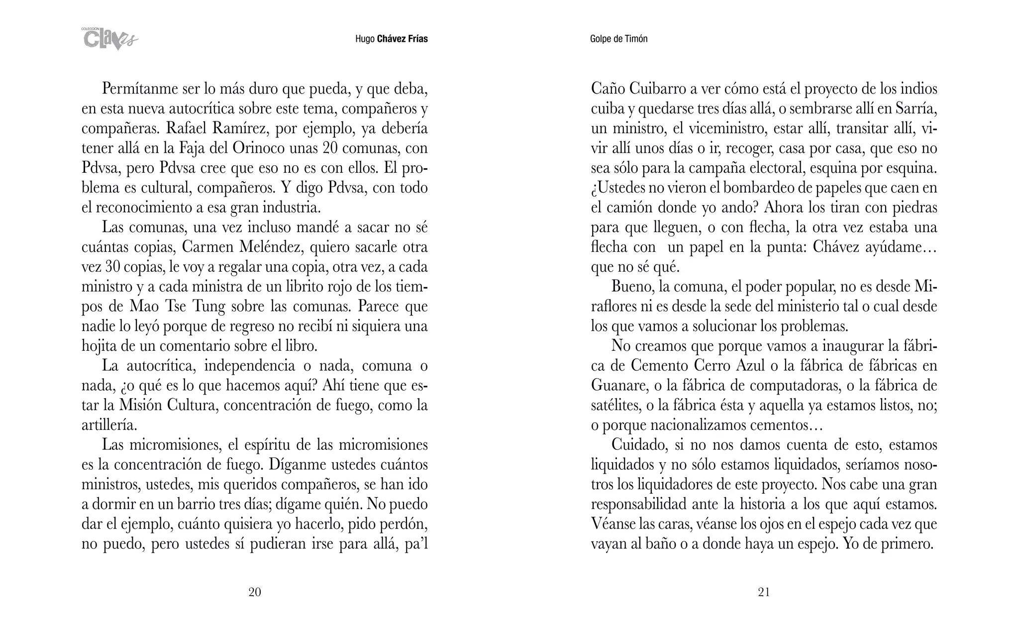 Hugo Chávez Frías Golpe de Timón
2120
Caño Cuibarro a ver cómo está el proyecto de los indios
cuiba y quedarse tres días allá, o sembrarse allí en Sarría,
un ministro, el viceministro, estar allí, transitar allí, vi-
vir allí unos días o ir, recoger, casa por casa, que eso no
sea sólo para la campaña electoral, esquina por esquina.
¿Ustedes no vieron el bombardeo de papeles que caen en
el camión donde yo ando? Ahora los tiran con piedras
para que lleguen, o con flecha, la otra vez estaba una
flecha con un papel en la punta: Chávez ayúdame…
que no sé qué.
Bueno, la comuna, el poder popular, no es desde Mi-
raflores ni es desde la sede del ministerio tal o cual desde
los que vamos a solucionar los problemas.
No creamos que porque vamos a inaugurar la fábri-
ca de Cemento Cerro Azul o la fábrica de fábricas en
Guanare, o la fábrica de computadoras, o la fábrica de
satélites, o la fábrica ésta y aquella ya estamos listos, no;
o porque nacionalizamos cementos…
Cuidado, si no nos damos cuenta de esto, estamos
liquidados y no sólo estamos liquidados, seríamos noso-
tros los liquidadores de este proyecto. Nos cabe una gran
responsabilidad ante la historia a los que aquí estamos.
Véanse las caras, véanse los ojos en el espejo cada vez que
vayan al baño o a donde haya un espejo. Yo de primero.
Permítanme ser lo más duro que pueda, y que deba,
en esta nueva autocrítica sobre este tema, compañeros y
compañeras. Rafael Ramírez, por ejemplo, ya debería
tener allá en la Faja del Orinoco unas 20 comunas, con
Pdvsa, pero Pdvsa cree que eso no es con ellos. El pro-
blema es cultural, compañeros. Y digo Pdvsa, con todo
el reconocimiento a esa gran industria.
Las comunas, una vez incluso mandé a sacar no sé
cuántas copias, Carmen Meléndez, quiero sacarle otra
vez 30 copias, le voy a regalar una copia, otra vez, a cada
ministro y a cada ministra de un librito rojo de los tiem-
pos de Mao Tse Tung sobre las comunas. Parece que
nadie lo leyó porque de regreso no recibí ni siquiera una
hojita de un comentario sobre el libro.
La autocrítica, independencia o nada, comuna o
nada, ¿o qué es lo que hacemos aquí? Ahí tiene que es-
tar la Misión Cultura, concentración de fuego, como la
artillería.
Las micromisiones, el espíritu de las micromisiones
es la concentración de fuego. Díganme ustedes cuántos
ministros, ustedes, mis queridos compañeros, se han ido
a dormir en un barrio tres días; dígame quién. No puedo
dar el ejemplo, cuánto quisiera yo hacerlo, pido perdón,
no puedo, pero ustedes sí pudieran irse para allá, pa’l
 