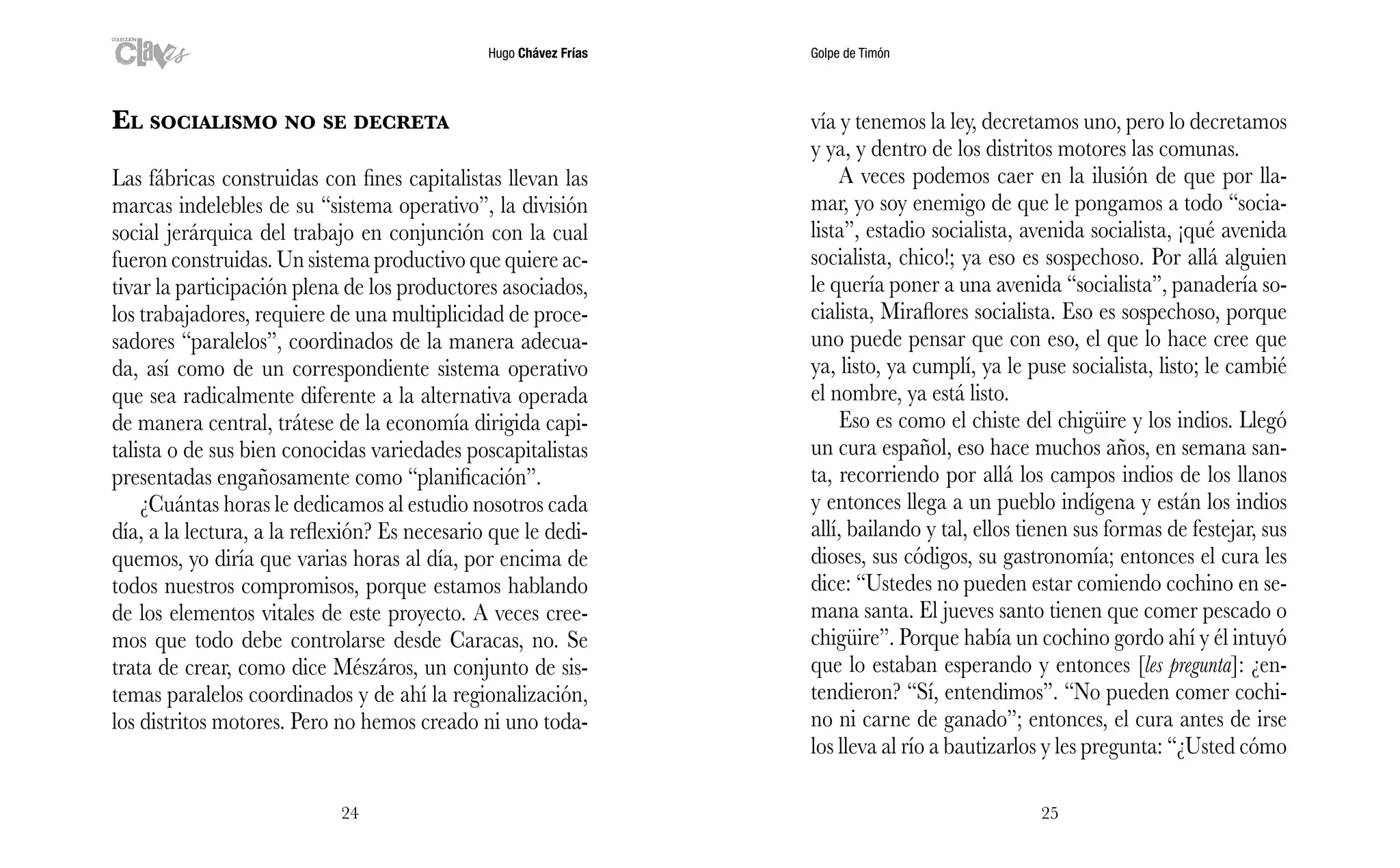 Hugo Chávez Frías Golpe de Timón
2524
vía y tenemos la ley, decretamos uno, pero lo decretamos
y ya, y dentro de los distritos motores las comunas.
A veces podemos caer en la ilusión de que por lla-
mar, yo soy enemigo de que le pongamos a todo “socia-
lista”, estadio socialista, avenida socialista, ¡qué avenida
socialista, chico!; ya eso es sospechoso. Por allá alguien
le quería poner a una avenida “socialista”, panadería so-
cialista, Miraflores socialista. Eso es sospechoso, porque
uno puede pensar que con eso, el que lo hace cree que
ya, listo, ya cumplí, ya le puse socialista, listo; le cambié
el nombre, ya está listo.
Eso es como el chiste del chigüire y los indios. Llegó
un cura español, eso hace muchos años, en semana san-
ta, recorriendo por allá los campos indios de los llanos
y entonces llega a un pueblo indígena y están los indios
allí, bailando y tal, ellos tienen sus formas de festejar, sus
dioses, sus códigos, su gastronomía; entonces el cura les
dice: “Ustedes no pueden estar comiendo cochino en se-
mana santa. El jueves santo tienen que comer pescado o
chigüire”. Porque había un cochino gordo ahí y él intuyó
que lo estaban esperando y entonces [les pregunta]: ¿en-
tendieron? “Sí, entendimos”. “No pueden comer cochi-
no ni carne de ganado”; entonces, el cura antes de irse
los lleva al río a bautizarlos y les pregunta: “¿Usted cómo
El socialismo no se decreta
Las fábricas construidas con fines capitalistas llevan las
marcas indelebles de su “sistema operativo”, la división
social jerárquica del trabajo en conjunción con la cual
fueron construidas. Un sistema productivo que quiere ac-
tivar la participación plena de los productores asociados,
los trabajadores, requiere de una multiplicidad de proce-
sadores “paralelos”, coordinados de la manera adecua-
da, así como de un correspondiente sistema operativo
que sea radicalmente diferente a la alternativa operada
de manera central, trátese de la economía dirigida capi-
talista o de sus bien conocidas variedades poscapitalistas
presentadas engañosamente como “planificación”.
¿Cuántas horas le dedicamos al estudio nosotros cada
día, a la lectura, a la reflexión? Es necesario que le dedi-
quemos, yo diría que varias horas al día, por encima de
todos nuestros compromisos, porque estamos hablando
de los elementos vitales de este proyecto. A veces cree-
mos que todo debe controlarse desde Caracas, no. Se
trata de crear, como dice Mészáros, un conjunto de sis-
temas paralelos coordinados y de ahí la regionalización,
los distritos motores. Pero no hemos creado ni uno toda-
 