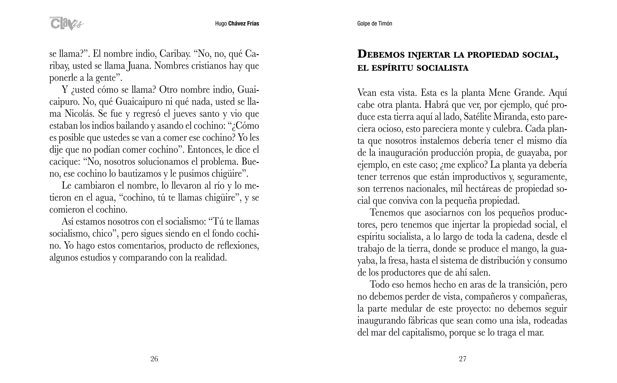 Hugo Chávez Frías Golpe de Timón
2726
Debemos injertar la propiedad social,
el espíritu socialista
Vean esta vista. Esta es la planta Mene Grande. Aquí
cabe otra planta. Habrá que ver, por ejemplo, qué pro-
duce esta tierra aquí al lado, Satélite Miranda, esto pare-
ciera ocioso, esto pareciera monte y culebra. Cada plan-
ta que nosotros instalemos debería tener el mismo día
de la inauguración producción propia, de guayaba, por
ejemplo, en este caso; ¿me explico? La planta ya debería
tener terrenos que están improductivos y, seguramente,
son terrenos nacionales, mil hectáreas de propiedad so-
cial que conviva con la pequeña propiedad.
Tenemos que asociarnos con los pequeños produc-
tores, pero tenemos que injertar la propiedad social, el
espíritu socialista, a lo largo de toda la cadena, desde el
trabajo de la tierra, donde se produce el mango, la gua-
yaba, la fresa, hasta el sistema de distribución y consumo
de los productores que de ahí salen.
Todo eso hemos hecho en aras de la transición, pero
no debemos perder de vista, compañeros y compañeras,
la parte medular de este proyecto: no debemos seguir
inaugurando fábricas que sean como una isla, rodeadas
del mar del capitalismo, porque se lo traga el mar.
se llama?”. El nombre indio, Caribay. “No, no, qué Ca-
ribay, usted se llama Juana. Nombres cristianos hay que
ponerle a la gente”.
Y ¿usted cómo se llama? Otro nombre indio, Guai-
caipuro. No, qué Guaicaipuro ni qué nada, usted se lla-
ma Nicolás. Se fue y regresó el jueves santo y vio que
estaban los indios bailando y asando el cochino: “¿Cómo
es posible que ustedes se van a comer ese cochino? Yo les
dije que no podían comer cochino”. Entonces, le dice el
cacique: “No, nosotros solucionamos el problema. Bue-
no, ese cochino lo bautizamos y le pusimos chigüire”.
Le cambiaron el nombre, lo llevaron al río y lo me-
tieron en el agua, “cochino, tú te llamas chigüire”, y se
comieron el cochino.
Así estamos nosotros con el socialismo: “Tú te llamas
socialismo, chico”, pero sigues siendo en el fondo cochi-
no. Yo hago estos comentarios, producto de reflexiones,
algunos estudios y comparando con la realidad.
 