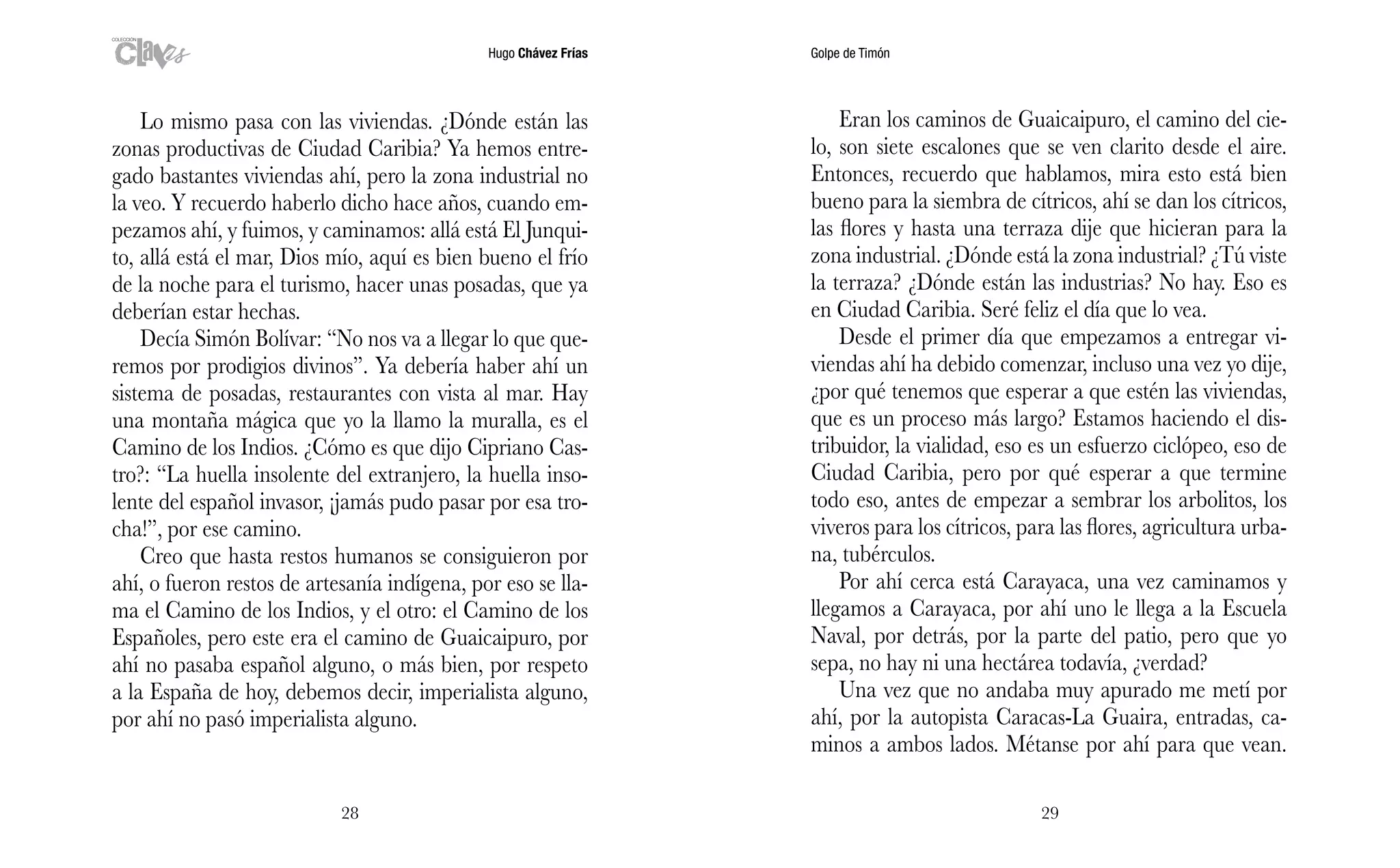 Hugo Chávez Frías Golpe de Timón
2928
Eran los caminos de Guaicaipuro, el camino del cie-
lo, son siete escalones que se ven clarito desde el aire.
Entonces, recuerdo que hablamos, mira esto está bien
bueno para la siembra de cítricos, ahí se dan los cítricos,
las flores y hasta una terraza dije que hicieran para la
zona industrial. ¿Dónde está la zona industrial? ¿Tú viste
la terraza? ¿Dónde están las industrias? No hay. Eso es
en Ciudad Caribia. Seré feliz el día que lo vea.
Desde el primer día que empezamos a entregar vi-
viendas ahí ha debido comenzar, incluso una vez yo dije,
¿por qué tenemos que esperar a que estén las viviendas,
que es un proceso más largo? Estamos haciendo el dis-
tribuidor, la vialidad, eso es un esfuerzo ciclópeo, eso de
Ciudad Caribia, pero por qué esperar a que termine
todo eso, antes de empezar a sembrar los arbolitos, los
viveros para los cítricos, para las flores, agricultura urba-
na, tubérculos.
Por ahí cerca está Carayaca, una vez caminamos y
llegamos a Carayaca, por ahí uno le llega a la Escuela
Naval, por detrás, por la parte del patio, pero que yo
sepa, no hay ni una hectárea todavía, ¿verdad?
Una vez que no andaba muy apurado me metí por
ahí, por la autopista Caracas-La Guaira, entradas, ca-
minos a ambos lados. Métanse por ahí para que vean.
Lo mismo pasa con las viviendas. ¿Dónde están las
zonas productivas de Ciudad Caribia? Ya hemos entre-
gado bastantes viviendas ahí, pero la zona industrial no
la veo. Y recuerdo haberlo dicho hace años, cuando em-
pezamos ahí, y fuimos, y caminamos: allá está El Junqui-
to, allá está el mar, Dios mío, aquí es bien bueno el frío
de la noche para el turismo, hacer unas posadas, que ya
deberían estar hechas.
Decía Simón Bolívar: “No nos va a llegar lo que que-
remos por prodigios divinos”. Ya debería haber ahí un
sistema de posadas, restaurantes con vista al mar. Hay
una montaña mágica que yo la llamo la muralla, es el
Camino de los Indios. ¿Cómo es que dijo Cipriano Cas-
tro?: “La huella insolente del extranjero, la huella inso-
lente del español invasor, ¡jamás pudo pasar por esa tro-
cha!”, por ese camino.
Creo que hasta restos humanos se consiguieron por
ahí, o fueron restos de artesanía indígena, por eso se lla-
ma el Camino de los Indios, y el otro: el Camino de los
Españoles, pero este era el camino de Guaicaipuro, por
ahí no pasaba español alguno, o más bien, por respeto
a la España de hoy, debemos decir, imperialista alguno,
por ahí no pasó imperialista alguno.
 