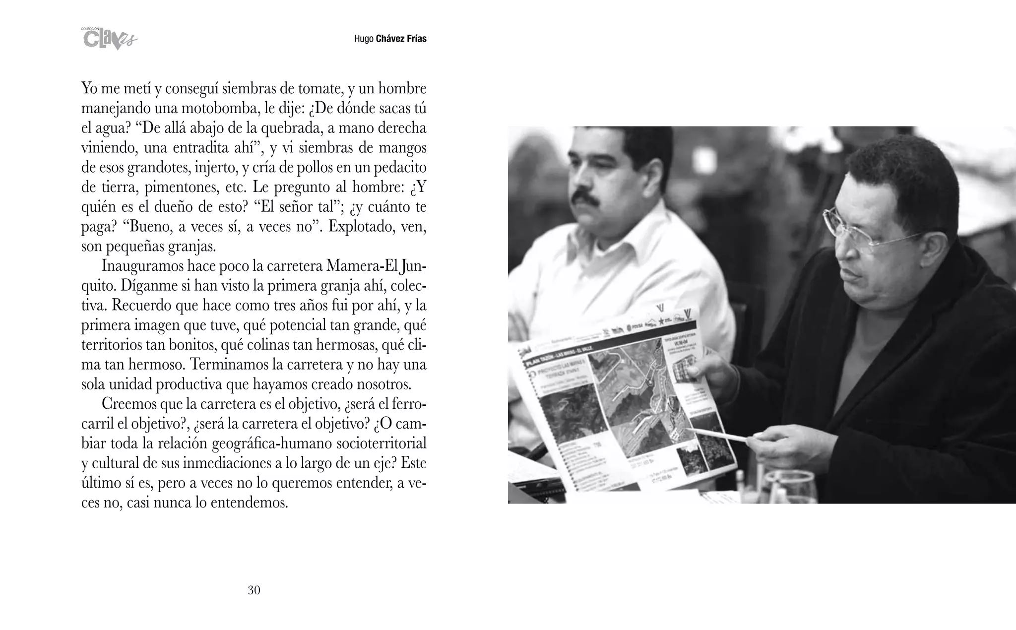 Hugo Chávez Frías
30
Yo me metí y conseguí siembras de tomate, y un hombre
manejando una motobomba, le dije: ¿De dónde sacas tú
el agua? “De allá abajo de la quebrada, a mano derecha
viniendo, una entradita ahí”, y vi siembras de mangos
de esos grandotes, injerto, y cría de pollos en un pedacito
de tierra, pimentones, etc. Le pregunto al hombre: ¿Y
quién es el dueño de esto? “El señor tal”; ¿y cuánto te
paga? “Bueno, a veces sí, a veces no”. Explotado, ven,
son pequeñas granjas.
Inauguramos hace poco la carretera Mamera-El Jun-
quito. Díganme si han visto la primera granja ahí, colec-
tiva. Recuerdo que hace como tres años fui por ahí, y la
primera imagen que tuve, qué potencial tan grande, qué
territorios tan bonitos, qué colinas tan hermosas, qué cli-
ma tan hermoso. Terminamos la carretera y no hay una
sola unidad productiva que hayamos creado nosotros.
Creemos que la carretera es el objetivo, ¿será el ferro-
carril el objetivo?, ¿será la carretera el objetivo? ¿O cam-
biar toda la relación geográfica-humano socioterritorial
y cultural de sus inmediaciones a lo largo de un eje? Este
último sí es, pero a veces no lo queremos entender, a ve-
ces no, casi nunca lo entendemos.
 
