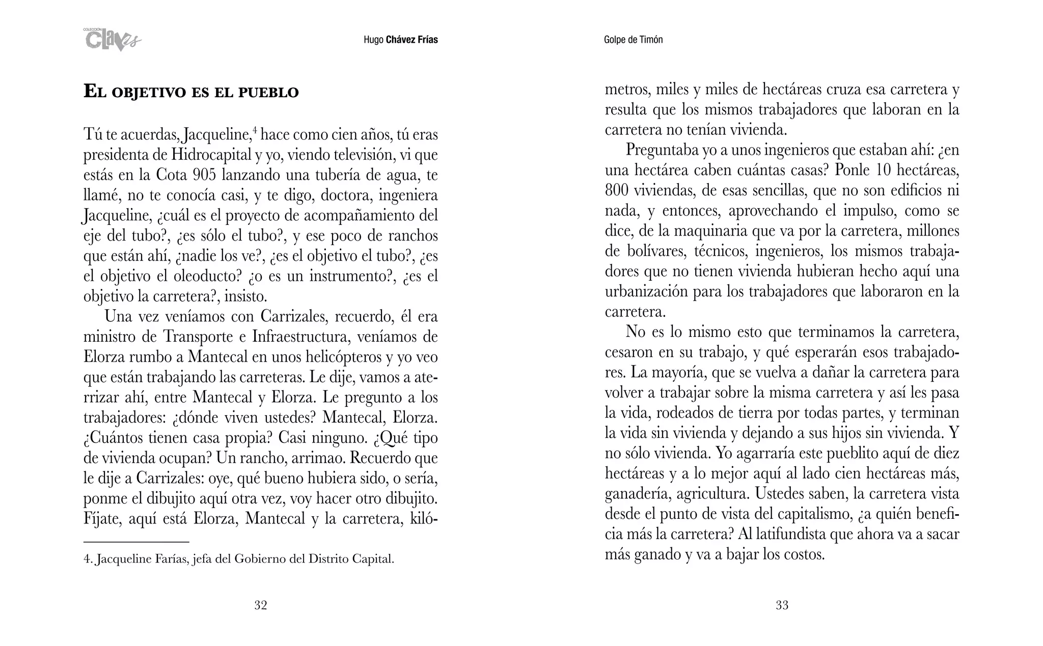 Hugo Chávez Frías Golpe de Timón
3332
metros, miles y miles de hectáreas cruza esa carretera y
resulta que los mismos trabajadores que laboran en la
carretera no tenían vivienda.
Preguntaba yo a unos ingenieros que estaban ahí: ¿en
una hectárea caben cuántas casas? Ponle 10 hectáreas,
800 viviendas, de esas sencillas, que no son edificios ni
nada, y entonces, aprovechando el impulso, como se
dice, de la maquinaria que va por la carretera, millones
de bolívares, técnicos, ingenieros, los mismos trabaja-
dores que no tienen vivienda hubieran hecho aquí una
urbanización para los trabajadores que laboraron en la
carretera.
No es lo mismo esto que terminamos la carretera,
cesaron en su trabajo, y qué esperarán esos trabajado-
res. La mayoría, que se vuelva a dañar la carretera para
volver a trabajar sobre la misma carretera y así les pasa
la vida, rodeados de tierra por todas partes, y terminan
la vida sin vivienda y dejando a sus hijos sin vivienda. Y
no sólo vivienda. Yo agarraría este pueblito aquí de diez
hectáreas y a lo mejor aquí al lado cien hectáreas más,
ganadería, agricultura. Ustedes saben, la carretera vista
desde el punto de vista del capitalismo, ¿a quién benefi-
cia más la carretera? Al latifundista que ahora va a sacar
más ganado y va a bajar los costos.
El objetivo es el pueblo
Tú te acuerdas, Jacqueline,4
hace como cien años, tú eras
presidenta de Hidrocapital y yo, viendo televisión, vi que
estás en la Cota 905 lanzando una tubería de agua, te
llamé, no te conocía casi, y te digo, doctora, ingeniera
Jacqueline, ¿cuál es el proyecto de acompañamiento del
eje del tubo?, ¿es sólo el tubo?, y ese poco de ranchos
que están ahí, ¿nadie los ve?, ¿es el objetivo el tubo?, ¿es
el objetivo el oleoducto? ¿o es un instrumento?, ¿es el
objetivo la carretera?, insisto.
Una vez veníamos con Carrizales, recuerdo, él era
ministro de Transporte e Infraestructura, veníamos de
Elorza rumbo a Mantecal en unos helicópteros y yo veo
que están trabajando las carreteras. Le dije, vamos a ate-
rrizar ahí, entre Mantecal y Elorza. Le pregunto a los
trabajadores: ¿dónde viven ustedes? Mantecal, Elorza.
¿Cuántos tienen casa propia? Casi ninguno. ¿Qué tipo
de vivienda ocupan? Un rancho, arrimao. Recuerdo que
le dije a Carrizales: oye, qué bueno hubiera sido, o sería,
ponme el dibujito aquí otra vez, voy hacer otro dibujito.
Fíjate, aquí está Elorza, Mantecal y la carretera, kiló-
4. Jacqueline Farías, jefa del Gobierno del Distrito Capital.
 
