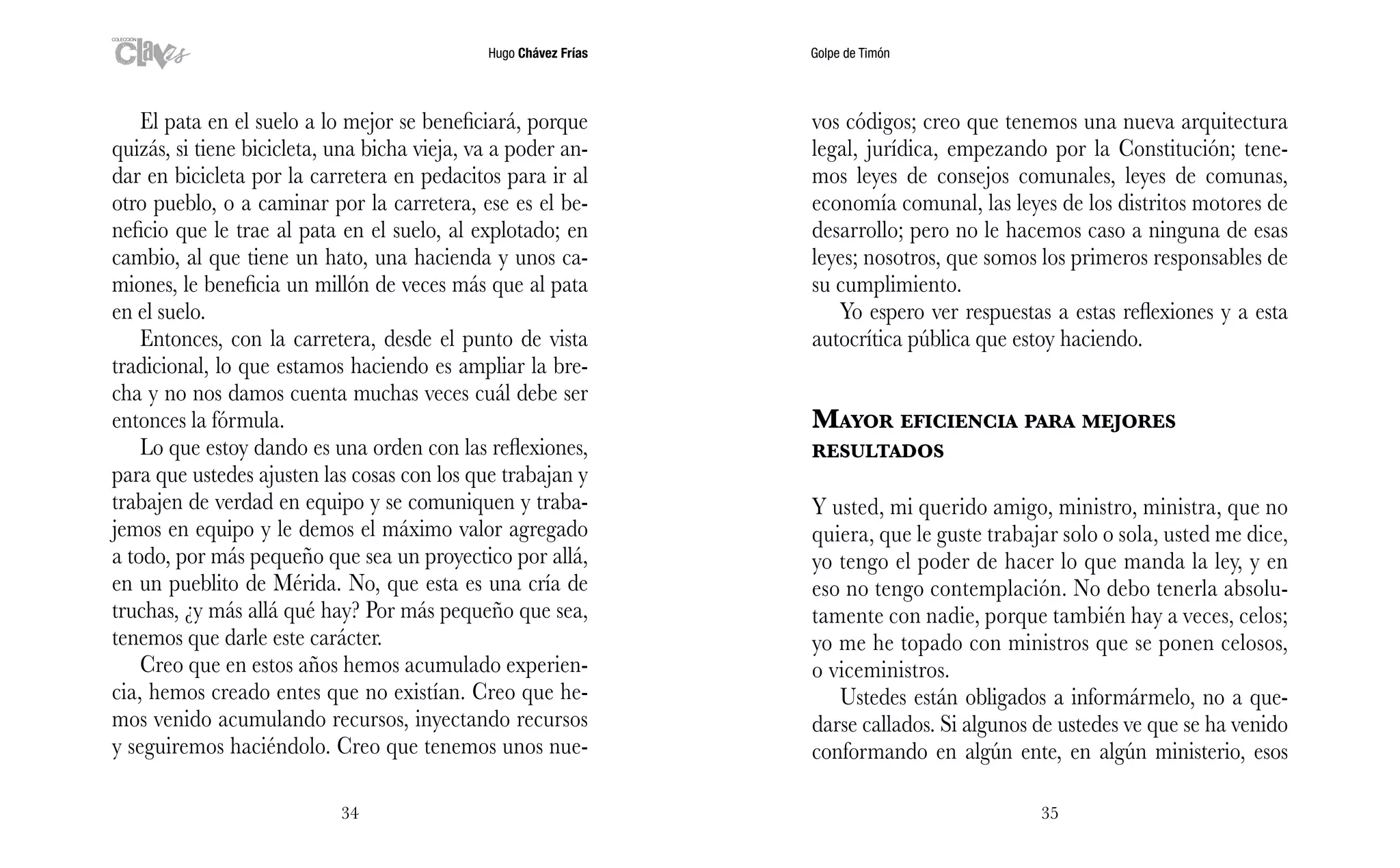 Hugo Chávez Frías Golpe de Timón
3534
vos códigos; creo que tenemos una nueva arquitectura
legal, jurídica, empezando por la Constitución; tene-
mos leyes de consejos comunales, leyes de comunas,
economía comunal, las leyes de los distritos motores de
desarrollo; pero no le hacemos caso a ninguna de esas
leyes; nosotros, que somos los primeros responsables de
su cumplimiento.
Yo espero ver respuestas a estas reflexiones y a esta
autocrítica pública que estoy haciendo.
Mayor eficiencia para mejores
resultados
Y usted, mi querido amigo, ministro, ministra, que no
quiera, que le guste trabajar solo o sola, usted me dice,
yo tengo el poder de hacer lo que manda la ley, y en
eso no tengo contemplación. No debo tenerla absolu-
tamente con nadie, porque también hay a veces, celos;
yo me he topado con ministros que se ponen celosos,
o viceministros.
Ustedes están obligados a informármelo, no a que-
darse callados. Si algunos de ustedes ve que se ha venido
conformando en algún ente, en algún ministerio, esos
El pata en el suelo a lo mejor se beneficiará, porque
quizás, si tiene bicicleta, una bicha vieja, va a poder an-
dar en bicicleta por la carretera en pedacitos para ir al
otro pueblo, o a caminar por la carretera, ese es el be-
neficio que le trae al pata en el suelo, al explotado; en
cambio, al que tiene un hato, una hacienda y unos ca-
miones, le beneficia un millón de veces más que al pata
en el suelo.
Entonces, con la carretera, desde el punto de vista
tradicional, lo que estamos haciendo es ampliar la bre-
cha y no nos damos cuenta muchas veces cuál debe ser
entonces la fórmula.
Lo que estoy dando es una orden con las reflexiones,
para que ustedes ajusten las cosas con los que trabajan y
trabajen de verdad en equipo y se comuniquen y traba-
jemos en equipo y le demos el máximo valor agregado
a todo, por más pequeño que sea un proyectico por allá,
en un pueblito de Mérida. No, que esta es una cría de
truchas, ¿y más allá qué hay? Por más pequeño que sea,
tenemos que darle este carácter.
Creo que en estos años hemos acumulado experien-
cia, hemos creado entes que no existían. Creo que he-
mos venido acumulando recursos, inyectando recursos
y seguiremos haciéndolo. Creo que tenemos unos nue-
 
