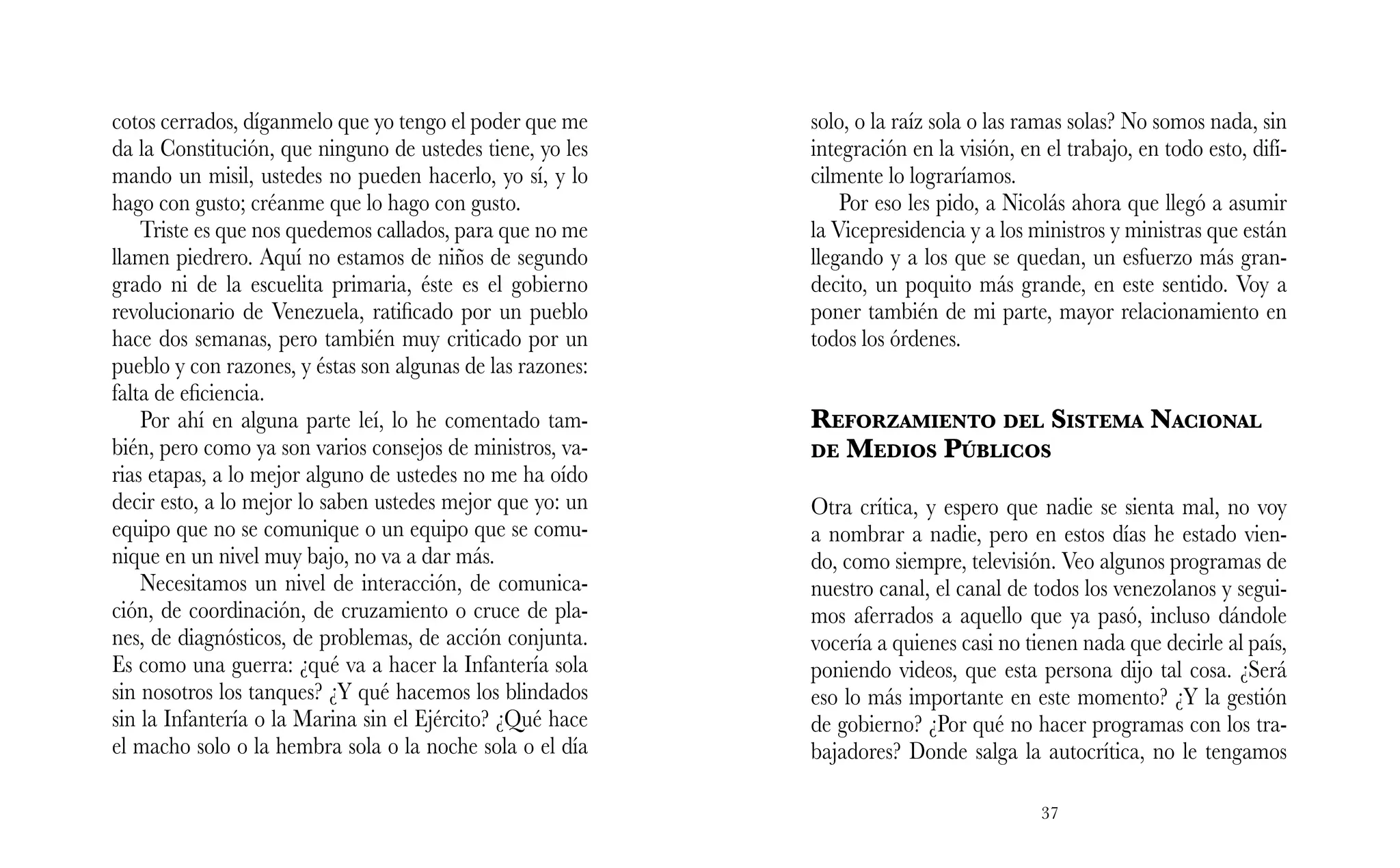 37
solo, o la raíz sola o las ramas solas? No somos nada, sin
integración en la visión, en el trabajo, en todo esto, difí-
cilmente lo lograríamos.
Por eso les pido, a Nicolás ahora que llegó a asumir
la Vicepresidencia y a los ministros y ministras que están
llegando y a los que se quedan, un esfuerzo más gran-
decito, un poquito más grande, en este sentido. Voy a
poner también de mi parte, mayor relacionamiento en
todos los órdenes.
Reforzamiento del Sistema Nacional
de Medios Públicos
Otra crítica, y espero que nadie se sienta mal, no voy
a nombrar a nadie, pero en estos días he estado vien-
do, como siempre, televisión. Veo algunos programas de
nuestro canal, el canal de todos los venezolanos y segui-
mos aferrados a aquello que ya pasó, incluso dándole
vocería a quienes casi no tienen nada que decirle al país,
poniendo videos, que esta persona dijo tal cosa. ¿Será
eso lo más importante en este momento? ¿Y la gestión
de gobierno? ¿Por qué no hacer programas con los tra-
bajadores? Donde salga la autocrítica, no le tengamos
cotos cerrados, díganmelo que yo tengo el poder que me
da la Constitución, que ninguno de ustedes tiene, yo les
mando un misil, ustedes no pueden hacerlo, yo sí, y lo
hago con gusto; créanme que lo hago con gusto.
Triste es que nos quedemos callados, para que no me
llamen piedrero. Aquí no estamos de niños de segundo
grado ni de la escuelita primaria, éste es el gobierno
revolucionario de Venezuela, ratificado por un pueblo
hace dos semanas, pero también muy criticado por un
pueblo y con razones, y éstas son algunas de las razones:
falta de eficiencia.
Por ahí en alguna parte leí, lo he comentado tam-
bién, pero como ya son varios consejos de ministros, va-
rias etapas, a lo mejor alguno de ustedes no me ha oído
decir esto, a lo mejor lo saben ustedes mejor que yo: un
equipo que no se comunique o un equipo que se comu-
nique en un nivel muy bajo, no va a dar más.
Necesitamos un nivel de interacción, de comunica-
ción, de coordinación, de cruzamiento o cruce de pla-
nes, de diagnósticos, de problemas, de acción conjunta.
Es como una guerra: ¿qué va a hacer la Infantería sola
sin nosotros los tanques? ¿Y qué hacemos los blindados
sin la Infantería o la Marina sin el Ejército? ¿Qué hace
el macho solo o la hembra sola o la noche sola o el día
 
