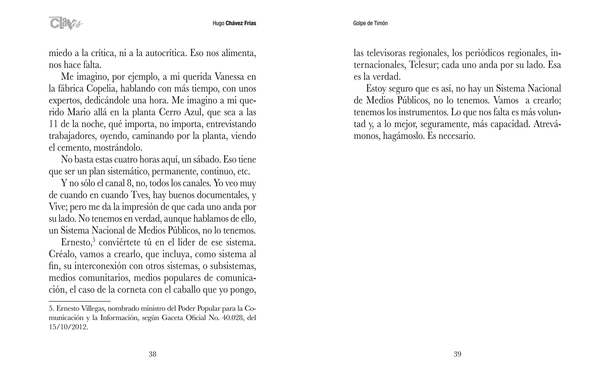 Hugo Chávez Frías Golpe de Timón
3938
las televisoras regionales, los periódicos regionales, in-
ternacionales, Telesur; cada uno anda por su lado. Esa
es la verdad.
Estoy seguro que es así, no hay un Sistema Nacional
de Medios Públicos, no lo tenemos. Vamos a crearlo;
tenemos los instrumentos. Lo que nos falta es más volun-
tad y, a lo mejor, seguramente, más capacidad. Atrevá-
monos, hagámoslo. Es necesario.
miedo a la crítica, ni a la autocrítica. Eso nos alimenta,
nos hace falta.
Me imagino, por ejemplo, a mi querida Vanessa en
la fábrica Copelia, hablando con más tiempo, con unos
expertos, dedicándole una hora. Me imagino a mi que-
rido Mario allá en la planta Cerro Azul, que sea a las
11 de la noche, qué importa, no importa, entrevistando
trabajadores, oyendo, caminando por la planta, viendo
el cemento, mostrándolo.
No basta estas cuatro horas aquí, un sábado. Eso tiene
que ser un plan sistemático, permanente, continuo, etc.
Y no sólo el canal 8, no, todos los canales. Yo veo muy
de cuando en cuando Tves, hay buenos documentales, y
Vive; pero me da la impresión de que cada uno anda por
su lado. No tenemos en verdad, aunque hablamos de ello,
un Sistema Nacional de Medios Públicos, no lo tenemos.
Ernesto,5
conviértete tú en el líder de ese sistema.
Créalo, vamos a crearlo, que incluya, como sistema al
fin, su interconexión con otros sistemas, o subsistemas,
medios comunitarios, medios populares de comunica-
ción, el caso de la corneta con el caballo que yo pongo,
5. Ernesto Villegas, nombrado ministro del Poder Popular para la Co-
municación y la Información, según Gaceta Oficial No. 40.028, del
15/10/2012.
 