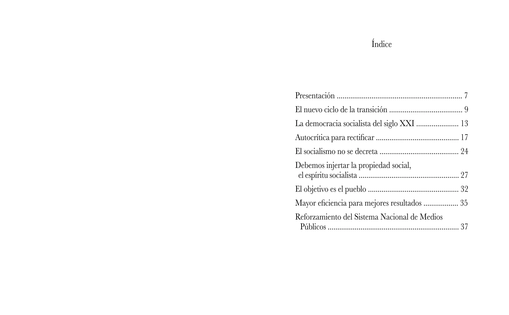 Índice
Presentación ................................................................. 7
El nuevo ciclo de la transición ...................................... 9
La democracia socialista del siglo XXI ...................... 13
Autocrítica para rectificar ........................................... 17
El socialismo no se decreta ......................................... 24
Debemos injertar la propiedad social,
el espíritu socialista .................................................... 27
El objetivo es el pueblo ............................................... 32
Mayor eficiencia para mejores resultados .................. 35
Reforzamiento del Sistema Nacional de Medios
Públicos .................................................................... 37
 