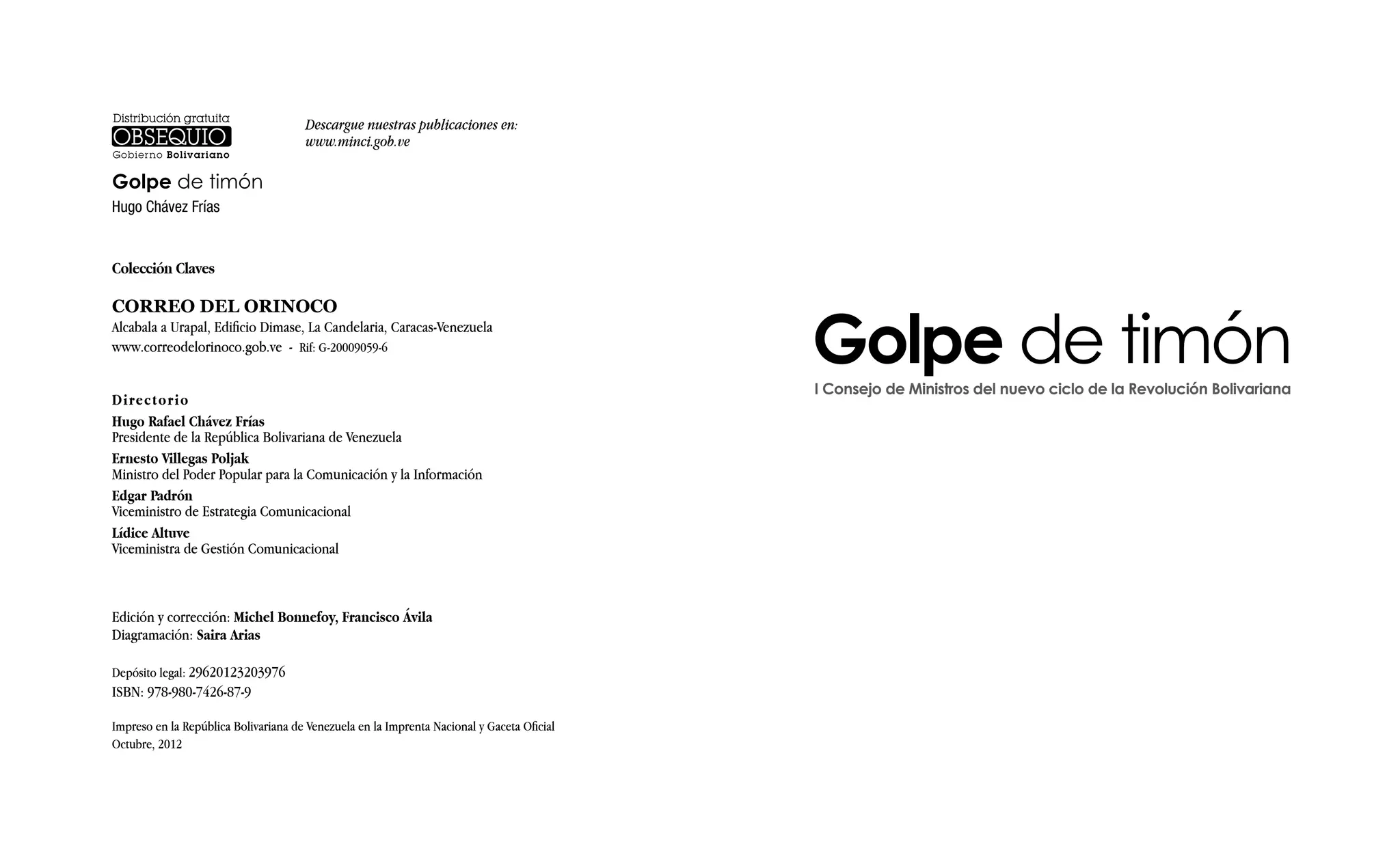 Golpe de timón
Hugo Chávez Frías
Colección Claves
CORREO DEL ORINOCO
Alcabala a Urapal, Edificio Dimase, La Candelaria, Caracas-Venezuela
www.correodelorinoco.gob.ve - Rif: G-20009059-6
Directorio
Hugo Rafael Chávez Frías
Presidente de la República Bolivariana de Venezuela
Ernesto Villegas Poljak
Ministro del Poder Popular para la Comunicación y la Información
Edgar Padrón
Viceministro de Estrategia Comunicacional
Lídice Altuve
Viceministra de Gestión Comunicacional
Edición y corrección: Michel Bonnefoy, Francisco Ávila
Diagramación: Saira Arias
Depósito legal: 29620123203976
ISBN: 978-980-7426-87-9
Impreso en la República Bolivariana de Venezuela en la Imprenta Nacional y Gaceta Oficial
Octubre, 2012
Descargue nuestras publicaciones en:
www.minci.gob.ve
Golpe de timónI Consejo de Ministros del nuevo ciclo de la Revolución Bolivariana
 