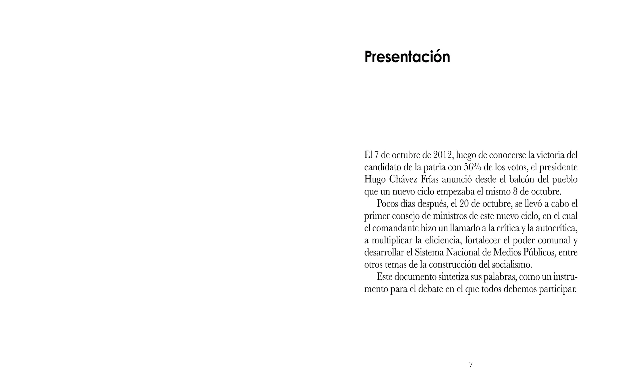 7
El 7 de octubre de 2012, luego de conocerse la victoria del
candidato de la patria con 56% de los votos, el presidente
Hugo Chávez Frías anunció desde el balcón del pueblo
que un nuevo ciclo empezaba el mismo 8 de octubre.
Pocos días después, el 20 de octubre, se llevó a cabo el
primer consejo de ministros de este nuevo ciclo, en el cual
el comandante hizo un llamado a la crítica y la autocrítica,
a multiplicar la eficiencia, fortalecer el poder comunal y
desarrollar el Sistema Nacional de Medios Públicos, entre
otros temas de la construcción del socialismo.
Este documento sintetiza sus palabras, como un instru-
mento para el debate en el que todos debemos participar.
Presentación
 