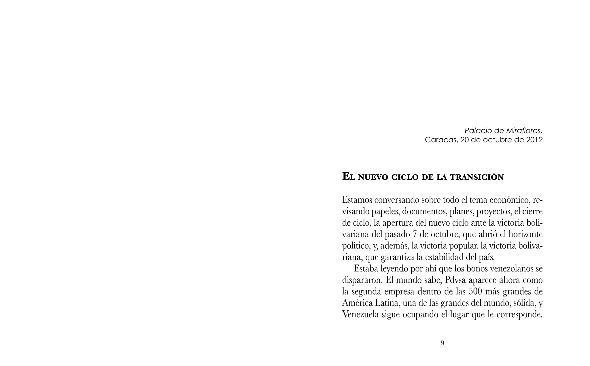 9
Palacio de Miraflores,
Caracas, 20 de octubre de 2012
El nuevo ciclo de la transición
Estamos conversando sobre todo el tema económico, re-
visando papeles, documentos, planes, proyectos, el cierre
de ciclo, la apertura del nuevo ciclo ante la victoria boli-
variana del pasado 7 de octubre, que abrió el horizonte
político, y, además, la victoria popular, la victoria boliva-
riana, que garantiza la estabilidad del país.
Estaba leyendo por ahí que los bonos venezolanos se
dispararon. El mundo sabe, Pdvsa aparece ahora como
la segunda empresa dentro de las 500 más grandes de
América Latina, una de las grandes del mundo, sólida, y
Venezuela sigue ocupando el lugar que le corresponde.
 