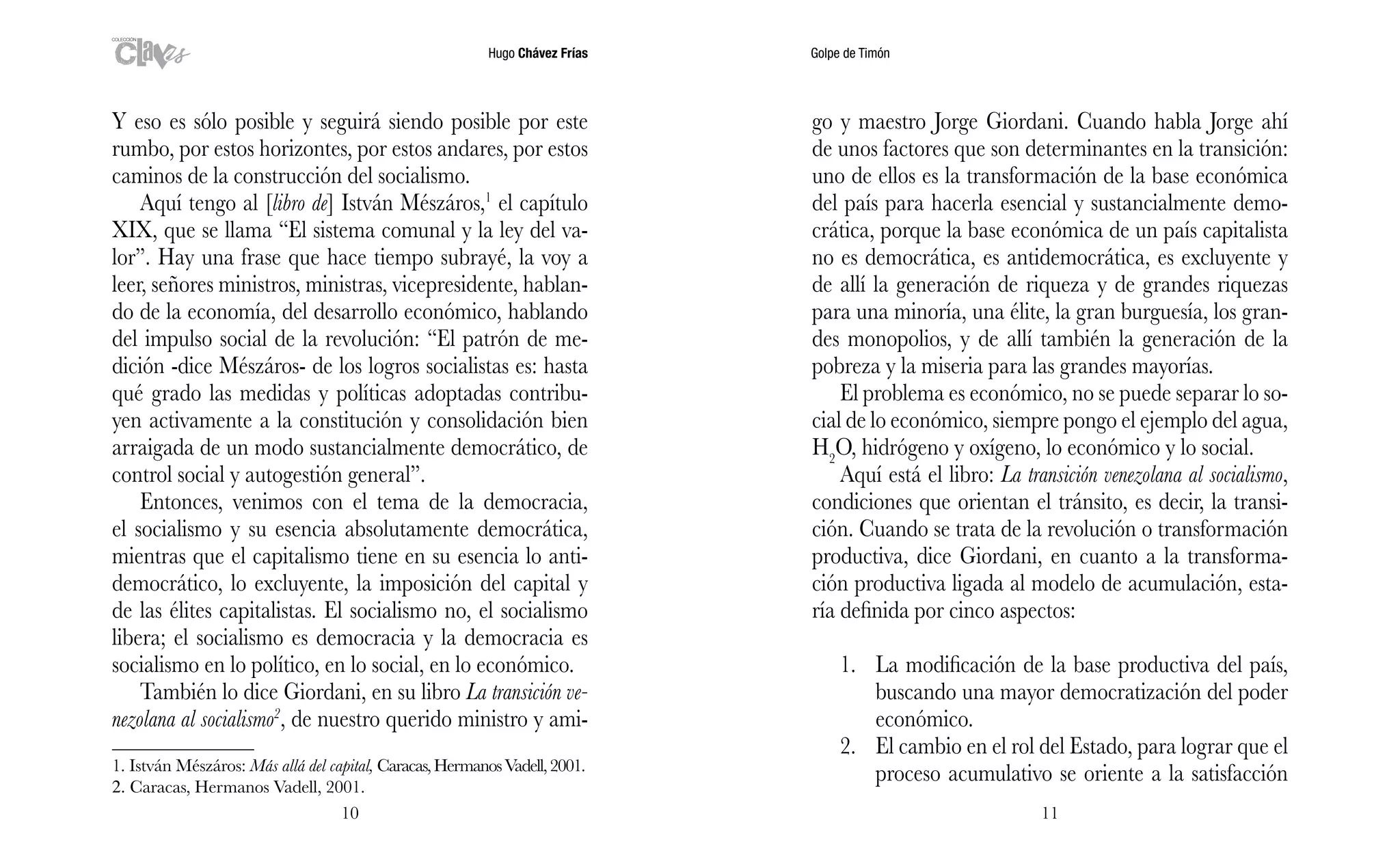 Hugo Chávez Frías Golpe de Timón
1110
go y maestro Jorge Giordani. Cuando habla Jorge ahí
de unos factores que son determinantes en la transición:
uno de ellos es la transformación de la base económica
del país para hacerla esencial y sustancialmente demo-
crática, porque la base económica de un país capitalista
no es democrática, es antidemocrática, es excluyente y
de allí la generación de riqueza y de grandes riquezas
para una minoría, una élite, la gran burguesía, los gran-
des monopolios, y de allí también la generación de la
pobreza y la miseria para las grandes mayorías.
El problema es económico, no se puede separar lo so-
cial de lo económico, siempre pongo el ejemplo del agua,
H2
O, hidrógeno y oxígeno, lo económico y lo social.
Aquí está el libro: La transición venezolana al socialismo,
condiciones que orientan el tránsito, es decir, la transi-
ción. Cuando se trata de la revolución o transformación
productiva, dice Giordani, en cuanto a la transforma-
ción productiva ligada al modelo de acumulación, esta-
ría definida por cinco aspectos:
1.	 La modificación de la base productiva del país,
buscando una mayor democratización del poder
económico.
2.	 El cambio en el rol del Estado, para lograr que el
proceso acumulativo se oriente a la satisfacción
Y eso es sólo posible y seguirá siendo posible por este
rumbo, por estos horizontes, por estos andares, por estos
caminos de la construcción del socialismo.
Aquí tengo al [libro de] István Mészáros,1
el capítulo
XIX, que se llama “El sistema comunal y la ley del va-
lor”. Hay una frase que hace tiempo subrayé, la voy a
leer, señores ministros, ministras, vicepresidente, hablan-
do de la economía, del desarrollo económico, hablando
del impulso social de la revolución: “El patrón de me-
dición -dice Mészáros- de los logros socialistas es: hasta
qué grado las medidas y políticas adoptadas contribu-
yen activamente a la constitución y consolidación bien
arraigada de un modo sustancialmente democrático, de
control social y autogestión general”.
Entonces, venimos con el tema de la democracia,
el socialismo y su esencia absolutamente democrática,
mientras que el capitalismo tiene en su esencia lo anti-
democrático, lo excluyente, la imposición del capital y
de las élites capitalistas. El socialismo no, el socialismo
libera; el socialismo es democracia y la democracia es
socialismo en lo político, en lo social, en lo económico.
También lo dice Giordani, en su libro La transición ve-
nezolana al socialismo2
, de nuestro querido ministro y ami-
1. István Mészáros: Más allá del capital, Caracas,HermanosVadell,2001.
2. Caracas, Hermanos Vadell, 2001.	
 