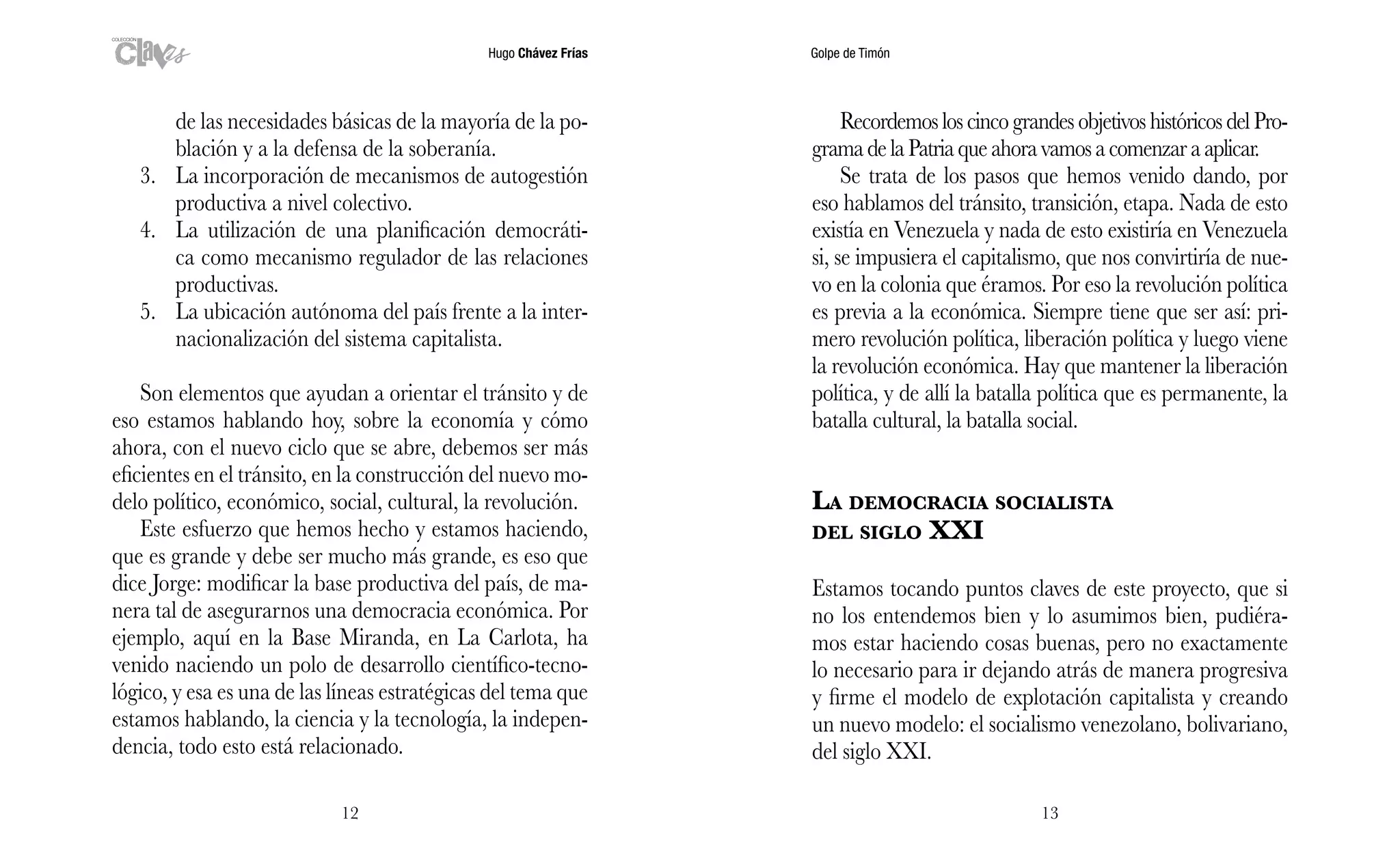 Hugo Chávez Frías Golpe de Timón
1312
Recordemos los cinco grandes objetivos históricos del Pro-
gramadelaPatriaqueahoravamosacomenzaraaplicar.
Se trata de los pasos que hemos venido dando, por
eso hablamos del tránsito, transición, etapa. Nada de esto
existía en Venezuela y nada de esto existiría en Venezuela
si, se impusiera el capitalismo, que nos convirtiría de nue-
vo en la colonia que éramos. Por eso la revolución política
es previa a la económica. Siempre tiene que ser así: pri-
mero revolución política, liberación política y luego viene
la revolución económica. Hay que mantener la liberación
política, y de allí la batalla política que es permanente, la
batalla cultural, la batalla social.
La democracia socialista
del siglo XXI
Estamos tocando puntos claves de este proyecto, que si
no los entendemos bien y lo asumimos bien, pudiéra-
mos estar haciendo cosas buenas, pero no exactamente
lo necesario para ir dejando atrás de manera progresiva
y firme el modelo de explotación capitalista y creando
un nuevo modelo: el socialismo venezolano, bolivariano,
del siglo XXI.
de las necesidades básicas de la mayoría de la po-
blación y a la defensa de la soberanía.
3.	 La incorporación de mecanismos de autogestión
productiva a nivel colectivo.
4.	 La utilización de una planificación democráti-
ca como mecanismo regulador de las relaciones
productivas.
5.	 La ubicación autónoma del país frente a la inter-
nacionalización del sistema capitalista.
Son elementos que ayudan a orientar el tránsito y de
eso estamos hablando hoy, sobre la economía y cómo
ahora, con el nuevo ciclo que se abre, debemos ser más
eficientes en el tránsito, en la construcción del nuevo mo-
delo político, económico, social, cultural, la revolución.
Este esfuerzo que hemos hecho y estamos haciendo,
que es grande y debe ser mucho más grande, es eso que
dice Jorge: modificar la base productiva del país, de ma-
nera tal de asegurarnos una democracia económica. Por
ejemplo, aquí en la Base Miranda, en La Carlota, ha
venido naciendo un polo de desarrollo científico-tecno-
lógico, y esa es una de las líneas estratégicas del tema que
estamos hablando, la ciencia y la tecnología, la indepen-
dencia, todo esto está relacionado.
 