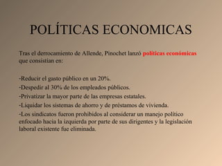 Tras el derrocamiento de Allende, Pinochet lanzó políticas económicas
que consistían en:
-Reducir el gasto público en un 20%.
-Despedir al 30% de los empleados públicos.
-Privatizar la mayor parte de las empresas estatales.
-Liquidar los sistemas de ahorro y de préstamos de vivienda.
-Los sindicatos fueron prohibidos al considerar un manejo político
enfocado hacia la izquierda por parte de sus dirigentes y la legislación
laboral existente fue eliminada.
POLÍTICAS ECONOMICAS
 