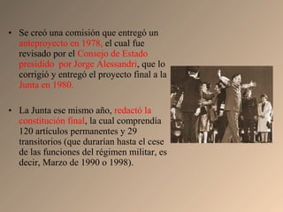 • Se creó una comisión que entregó un
anteproyecto en 1978, el cual fue
revisado por el Consejo de Estado
presidido por Jorge Alessandri, que lo
corrigió y entregó el proyecto final a la
Junta en 1980.
• La Junta ese mismo año, redactó la
constitución final, la cual comprendía
120 artículos permanentes y 29
transitorios (que durarían hasta el cese
de las funciones del régimen militar, es
decir, Marzo de 1990 o 1998).
 