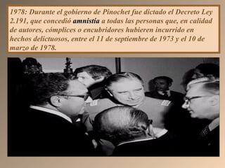 1978: Durante el gobierno de Pinochet fue dictado el Decreto Ley
2.191, que concedió amnistía a todas las personas que, en calidad
de autores, cómplices o encubridores hubieren incurrido en
hechos delictuosos, entre el 11 de septiembre de 1973 y el 10 de
marzo de 1978.
 