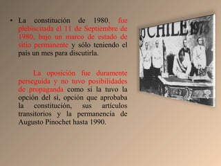 • La constitución de 1980, fue
plebiscitada el 11 de Septiembre de
1980, bajo un marco de estado de
sitio permanente y sólo teniendo el
país un mes para discutirla.
La oposición fue duramente
perseguida y no tuvo posibilidades
de propaganda como si la tuvo la
opción del sí, opción que aprobaba
la constitución, sus artículos
transitorios y la permanencia de
Augusto Pinochet hasta 1990.
 