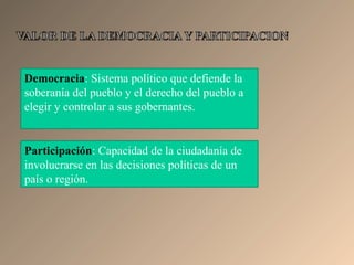 Democracia: Sistema político que defiende la
soberanía del pueblo y el derecho del pueblo a
elegir y controlar a sus gobernantes.
Participación: Capacidad de la ciudadanía de
involucrarse en las decisiones políticas de un
país o región.
 