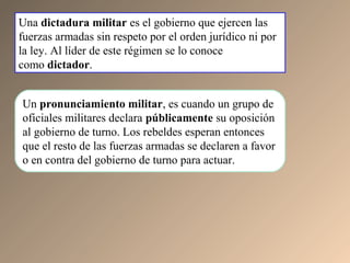 Una dictadura militar es el gobierno que ejercen las
fuerzas armadas sin respeto por el orden jurídico ni por
la ley. Al líder de este régimen se lo conoce
como dictador.
Un pronunciamiento militar, es cuando un grupo de
oficiales militares declara públicamente su oposición
al gobierno de turno. Los rebeldes esperan entonces
que el resto de las fuerzas armadas se declaren a favor
o en contra del gobierno de turno para actuar.
 