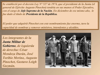 Se estableció por el decreto Ley N° 527 de 1974, que el presidente de la Junta (el
general de Ejército Augusto Pinochet) tendría en sus manos el Poder Ejecutivo,
con el cargo de Jefe Supremo de la Nación. En diciembre de ese mismo año, le
fue dado el título de Presidente de la República.
El poder que adquirió Pinochet con este nombramiento fue enorme, tuvo la
capacidad de nombrar y remover ministros, intendentes y alcaldes.
Los integrantes de la
Junta Militar de
Gobierno, de izquierda
de derecha: César
Mendoza Durán, José
Toribio Merino, Augusto
Pinochet, Gustavo Leigh
Guzmán.
 